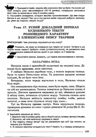 jm'.pfrUfli 
І '• Пригадайте подію, свідком або учасником якої ви були. На основі цієї 
події складіть усно твір-оповідання (10-15 речень), попередньо записавши 
його план та визначивши тему й основну думку. 
II. Послухайте оповідання, складені вашими однокласниками Що вам сподо­балося 
в цих творах? Про що в них ідеться (вияв людської доброти, милосер­дя, 
уваги до старших, хворих тощо)? 
Т е м а 17. УСНИЙ ДОКЛАДНИЙ ПЕРЕКАЗ 
ХУДОЖНЬОГО ТЕКСТУ 
РОЗПОВІДНОГО ХА РА К ТЕРУ 
З ЕЛЕМЕНТАМИ ОПИСУ ТВАРИНИ 
ПРИГАДАЙМО, Чим розповідь відрізняється від опису? 
Розкажіть, які казки чи оповідання про тварин ви читали. Чи були в цих 
творах описи тварин? Доберіть слова (словосполучення), за допомогою яких 
можна передати зовнішній вигляд однієї із цих тварин та її характер. 
І. Прочитайте мовчки. Доведіть, що подане висловлювання є текстом. 
НАТАЛЧИНА ВТІХА 
Н аталка ж ила в кривобокій халупчині на околиці села. Ді­вчина 
була вродлива, наче квіточка. 
У наймах Н аталка заробила теля, з теляти виросла телиця. 
Була то єдина Наталчина втіха. Та довелося продати телицю 
сусідові, бо не було чого їсти. 
Вечорами, коли череда верталася в село, Н аталка стояла 
біля воріт. 
Ось показувалася сіра телиця, вона була гарна, сита. Шерсть 
на ній аж вилискувала. Телиця повертала до Н аталки голову й 
мукала. Дівчина прожогом кидалася до неї, обвивала руками 
її міцну шию, починала цілувати морду. Теличка стояла наче 
вкопана. Н аталка виймала невеличку скибку хліба, давала 
теличці, а сама знов цілувала міцну сіру ш ию ... 
Тут на Н аталку гримав пастух. Вона відпускала телицю, 
проводила рукавом по очах і сумно дивилася їй услід (За О. Ко- 
ниським). 
II. Виконайте завдання до тексту. 
1. Визначте тему й основну думку тексту. Виділіть вступ, основну частину й кінцівку. 
2. Визначте, які типи мовлення поєднано в тексті. 
3. Яку тварину описує автор? Що ми дізнаємося про неі? Що значить ця 
тварина для Наталки? 
4. Зі скількох мікротем складається текст? Назвіть їх у порядку розміщення. 
239 
 