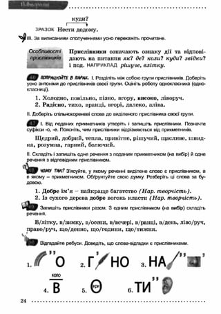 куди? 
I * 
ЗРАЗОК Нести додому. 
III. За виписаними сполученнями усно перекажіть прочитане. 
Особливості П рислівники означають ознаку дії та відпові­дають 
на питання я к ? del коли? куди? звід ки? 
і под. НАПРИКЛАД ріш уче, вліт ку. 
4 9 В АѴЛХ. І. Розділіть між собою групи прислівників. Доберіть 
усно антоніми до прислівників своєї групи. Оцініть роботу однокласника (одно­класниці). 
1. Холодно, повільно, пізно, вгору, високо, ліворуч. 
2. Радісно, тихо, вранці, вгорі, далеко, зліва. 
II. Доберіть спільнокореневі слова до виділеного прислівника своєї групи. 
І- Від поданих прикметників утворіть і запишіть прислівники. Позначте 
суфікси -о, -е. Поясніть, чим прислівники відрізняються від прикметників. 
Щ едрий, добрий, тепла, привітне, ріш учий, щасливе, ш вид­ка, 
розумна, гарний, болючий. 
II. Складіть і запишіть одне речення з поданим прикметником (на вибір) й одне 
речення з відповідним прислівником. 
ЧОМУ ТНК? З’ясуйте, у якому реченні виділене слово б прислівником, а 
в якому - прикметником. Обґрунтуйте свою думку. Розберіть ці слова за бу­довою. 
1. Добре ім ’я - найкращ е багатство (Нар. творчість). 
2. Із сухого дерева добре вогонь класти (Н ар. творчість). 
З » Запишіть прислівники разом. З одним прислівником (на вибір) складіть 
речення. 
В/літку, в/зимку, в/осени, в/вечері, в/ранці, в/день, ліво/руч, 
право/руч, щ о/денно, щ о/години, щ о/тиж н я. ^ ' 
і . J Відгадайте ребуси. Доведіть, що слова-відгадки є прислівниками. 
, У ” о 2г ’/ И О з Н А / ’и ’ 
4 в , 0 е ти Ь 
24 ............................................................................................................................................ 
 
