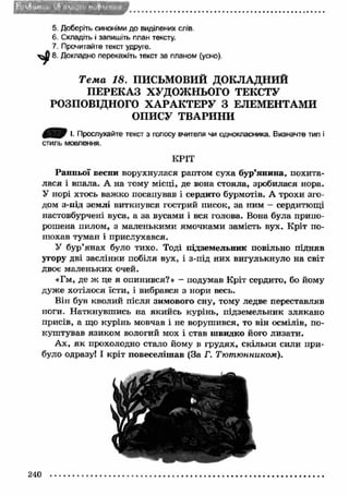 5. Доберіть синоніми до виділених слів 
6. Складіть і запишіть план тексту. 
7. Прочитайте текст удруге. 
8. Докладно перекажіть текст за планом (усно). 
Т е м а 18. ПИСЬМОВИЙ ДОКЛАДНИЙ 
П ЕРЕКАЗ ХУДОЖНЬОГО ТЕКСТУ 
РОЗПОВІДНОГО ХА РА К ТЕРУ З ЕЛЕМЕНТАМИ 
ОПИСУ ТВАРИНИ 
І- Прослухайте текст з голосу вчителя чи однокласника. Визначте тип і 
стиль мовлення. 
КРІТ 
Ранньої весни ворухнулася раптом суха бур’янина, похита­лася 
і впала. А на тому місці, де вона стояла, зробилася нора. 
У норі хтось важ ко посапував і сердито бурмотів. А трохи зго­дом 
з-під землі виткнувся гострий писок, за ним - сердитющі 
настовбурчені вуса, а за вусами і вся голова. Вона була припо­рошена 
пилом, з маленькими ямочками замість вух. Кріт по­нюхав 
туман і прислухався. 
У бур’янах було тихо. Тоді підземельник повільно підняв 
угору дві заслінки побіля вух, і з-під них вигулькнуло на світ 
двоє маленьких очей. 
«Гм, де ж це я опинився?» - подумав Кріт сердито, бо йому 
дуже хотілося їсти, і вибрався з нори весь. 
Він був кволий після зимового сну, тому ледве переставляв 
ноги. Н аткнувш ись на якийсь курінь, підземельник злякано 
присів, а що курінь мовчав і не ворушився, то він осмілів, по­куштував 
язиком вологий мох і став швидко його лизати. 
Ах, я к прохолодно стало йому в грудях, скільки сили при­було 
одразу! І кріт повеселіш ав (За Г. Тютюнником). 
240 
 