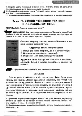 Г і ’S&lHiK’b Л Іи Н * А*»' Ь ч 
II. Зверніть увагу, як пишемо виділені слова. Знайдіть слова, за допомогою 
яких автор описує крота (його писок, вуса, очі, вуха). 
Л III. Складіть і запишіть план тексту. Послухайте текст удруге і напишіть за пла- 
7 ном його докладний переказ. 
IV. Якими видами мовленнєвої діяльності ви скористалися, виконуючи вправу? 
Т е м а 19. УСНИЙ ТВІР-ОПИС ТВАРИНИ 
В ХУДОЖНЬОМУ СТИЛІ 
ПРИГАДАЙМО. Яка мета художнього опису? 
Ч і т ПОСПІЛКУЙТЕСЯ. Чи є у вас удома якась тварина? Розкажіть про неї (якої 
вона масті; які в неї лапи, очі, вуха; які в неї звички; зла вона чи добра; що вона 
любить, а що - ні). Як ви ставитеся до своєї тварини? 
«Відоме» й 
«нове» 
Структура 
твору 
ХудожнЮ 
опис 
Описати тварину означає назвати її ознаки, а та­кож 
ознаки частин її тіла. 
Структура твору-опису тварини 
1. Вступ (де живе тварина, де я її бачив тощо). 
2. Основна частина (опис тварини). 
3. Висновок (моє ставлення до тварини). 
Художній опис відображає тварину в яскравій, 
образній формі з метою емоційного впливу на 
читача. 
І. Прочитайте текст. Визначте його тип і стиль мовлення. 
ЛИСЕНЯ 
Одного разу я побачила в лісі лисенятко. Воно було неве­личке, 
я к кіш ка. Л апки здавалися міцними, але тулуб був 
маленьким та худеньким. Велика голова, з гострим носом і 
настороженими вухами, веселі, круглі, я к ґудзики, оченята і 
рухливий кінчик носа робили лисеня дуже кумедним. Хутро 
рудувато-сіреньке з темнуватими плямами, ш ийка, щ ічки 
та ж ивіт були білими. Я із задоволенням спостерігала за ли ­сеням. 
II. Простежте, як розгортається думка в тексті. Для цього визначте, яку тварину 
описано, що нового ми дізнаємося про неї з кожного наступного речення. Ука­жіть 
«відоме» й «нове» в реченнях опису. 
III. Знайдіть використані в описі художні засоби (епітети й порівняння), антоні­мічні 
пари слів. 
241 
 