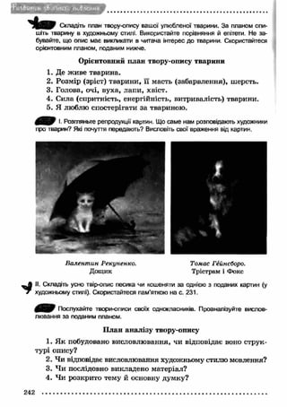 Vлвцліѵ h v5 ( іИ»М'и HkiHeJtH# 
Складіть план твору-опису вашої улюбленої тварини. За планом опи­шіть 
тварину в художньому стилі. Використайте порівняння й епітети. Не за­бувайте, 
що опис має викликати в читача інтерес до тварини. Скористайтеся 
орієнтовним планом, поданим нижче. 
Орієнтовний план твору-опису тварини 
1. Де ж иве тварина. 
2. Розмір (зріст) тварини, її масть (забарвлення), шерсть. 
3. Голова, очі, вуха, лапи, хвіст. 
4. Сила (спритність, енергійність, витривалість) тварини. 
5. Я люблю спостерігати за твариною. 
І. Розгляньте репродукції картин. Що саме нам розповідають художники 
про тварин? Які почуття передають? Висловіть свої враження від картин. 
Валентин Рекуненко. Томас Гейнсборо. 
Д ощ и к Трістрам і Фокс 
II. Складіть усно твір-опис песика чи кошеняти за однією з поданих картин (у 
* художньому стилі). Скористайтеся пам’яткою на с. 231. 
Послухайте твори-описи своїх однокласників. Проаналізуйте вислов­лювання 
за поданим планом. 
П лан аналізу твору-опису 
1. Я к побудовано висловлювання, чи відповідає воно струк­турі 
опису? 
2. Чи відповідає висловлювання художньому стилю мовлення? 
3. Ч и послідовно викладено матеріал? 
4. Чи розкрито тему й основну думку? 
242 .............................................................................................................................. 
 
