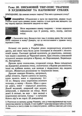 Т е м а 20. ПИСЬМОВИЙ ТВІР-ОПИС ТВАРИНИ 
В ХУДОЖНЬОМУ ТА НАУКОВОМУ СТИЛЯХ 
ПРИГАДАЙМО. Що означає описати тварину? Яка мета художнього опису? 
і т ПОЗМАГАЙТЕСЯ. Об’єднайтеся в групи (за варіантами, рядами тощо). 
Учасник однієї групи називає ознаки тварини, а інша група має відгадати, про 
яку тварину йдеться. Виконайте завдання по черзі. 
Мета наукового опису тварини - точно передати 
інформацію про її розмір, вагу, колір, звички 
тощо. 
Науковий 
опис 
І. Прочитайте текст. Визначте його тему й основну думку. Які типи мов­лення 
поєднано в ньому? Доведіть, що це висловлювання є зразком тексту 
наукового стилю. 
ДРОХВА 
Останні сто років в У країні різко скорочується кількість 
дрохв, які свого часу були дуже поширені в степовій і лісосте­повій 
зонах. Сьогодні дрохва належить до рідкісних, зникаю ­чих 
видів і занесена до Червоної книги. Ц их птахів у невеликій 
кількості можна зустріти в Криму, на Херсонщині, Х арківщ и­ні, 
Запоріж ж і. 
Дрохва дуже полохлива, сторожка птиця. Вона гніздиться 
на відкритих ділянках степу, солончаках з бідною рослинністю, 
іноді на хлібних полях, але завжди у віддалених від людини 
місцях. Ж ивиться рослинною та тваринною їжею. 
Дрохви ш видко бігають, витривалі, 
добре літають. Проте злетіти їм важко, 
адже важ ать вони в середньому 14­15 
кг. Зверху птах коричнево-жовтого 
кольору, а знизу - білого. Ш ия в дрох­ви 
довга, хвіст - середньої довжини. 
Дзьоб великий, ш ирокий при основі, 
випуклий, з вирізкою на кінці. Ноги 
довгі й сильні, на них - три пальці з 
короткими кігтям и. Самці - з пучками 
білого пір’я на горлі. (З довідника) 
II. Розгляньте на малюнку дрохву. Розкажіть, чим ці птахи відрізняються від інших, 
наприклад синичок чи страусів. А чим подібні? У розповіді використайте антоніми. 
III. Випишіть із тексту слова та словосполучення, найбільш важливі для опису 
птаха. 
243 
 