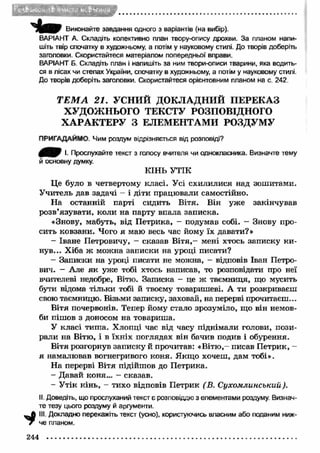 * 
Виконайте завдання одного з варіантів (на вибір). 
ВАРІАНТ А. Складіть колективно план твору-опису дрохви. За планом напи­шіть 
твір спочатку в художньому, а потім у науковому стилі. До творів доберіть 
заголовки. Скористайтеся матеріалом попередньої вправи. 
ВАРІАНТ Б. Складіть план і напишіть за ним твори-описи тварини, яка водить­ся 
в лісах чи стелах України, спочатку в художньому, а потім у науковому стилі. 
До творів доберіть заголовки. Скористайтеся орієнтовним планом на с. 242 
Т Е М А 21. УСНИЙ ДОКЛАДНИЙ ПЕРЕКАЗ 
ХУДОЖНЬОГО ТЕКСТУ РОЗПОВІДНОГО 
ХАРА КТЕРУ З ЕЛЕМЕНТАМИ РОЗДУМУ 
ПРИГАДАЙМО. Чим роздум відрізняється від розповіді? 
І. Прослухайте текст з голосу вчителя чи однокласника. Визначте тему 
й основну думку. 
КІНЬ УТІК 
Це було в четвертому класі. Усі схилилися над зошитами. 
Учитель дав задачі - і діти працювали самостійно. 
На останній парті сидить Вітя. Він уже закінчував 
розв’язувати, коли на парту впала записка. 
«Знову, мабуть, від П етрика, - подумав собі. - Знову про­сить 
ковзани. Чого я маю весь час йому їх давати?» 
- Іване Петровичу, - сказав В іт я ,- мені хтось записку к и ­нув... 
Хіба ж можна записки на уроці писати? 
- Записки на уроці писати не можна, - відповів Іван Петро­вич. 
- Але я к уже тобі хтось написав, то розповідати про неї 
вчителеві недобре, Вітю. Записка - це ж таємниця, що мусить 
бути відома тільки тобі й твоєму товаришеві. А ти розкриваєш 
свою таємницю. Візьми записку, заховай, на перерві прочитаєш... 
Вітя почервонів. Тепер йому стало зрозуміло, що він немов­би 
пішов з доносом на товариша. 
У класі тиш а. Хлопці час від часу піднімали голови, пози­рали 
на Вітю, і в їхніх поглядах він бачив подив і обурення. 
Вітя розгорнув записку й прочитав: «В ітю ,- писав П етрик, — 
я намалював вогнегривого коня. Якщ о хочеш, дам тобі». 
На перерві Вітя підійшов до Петрика. 
- Давай коня... - сказав. 
- Утік кінь, - тихо відповів Петрик (В. Сухомлинський). 
II. Доведіть, що прослуханий текст є розповіддю з елементами роздуму. Визнач­те 
тезу цього роздуму й аргументи. 
III. Докладно перекажіть текст (усно), користуючись власним або поданим ниж­че 
планом. 
244 
 