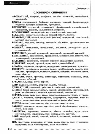 Додаток З 
СЛОВНИЧОК СИНОНІМІВ 
АРОМ АТНИЙ, пахучий, пахущий, пахкйй, запашний, запашистий, 
духмяний. 
БАЗІКА (зневажливе), базікало, патякало, талалай, баляндрасник, 
торохтій, цокотун, пустомеля, пустодзвін. 
БАРВИСТИЙ, строкатий, кольоровий, різнобарвний, пишнобарвний, 
квітчастий, пишний, мальовничий, яскравий. 
БЕЗСМЕРТНИЙ, невмирущий, нетлінний, вічний, довічний. 
БІДА, лихо, нещастя, горе; (лиха година) напасть, халепа. 
БЛАГОРОДНИЙ, чесний, порядний; (вчинок) лицарський, шляхетний; 
(метал) коштовний. 
БЛИЗЬКО, недалеко, иоблизу, неподалік, під носом, рукою подати, не 
за горами. 
БОЯЗКИЙ, несміливий, полохливий, лякливий, легкодухий, розм. 
страхопудний. 
ВВІЧЛИВИЙ, чемний, вихований, коректний, тактовний, ґречний. 
ВЕЛИЧЕЗНИЙ, здоровенний, грандіозний, велетенський, гігантський, 
колосальний, прездоровий. 
ВИДАТНИЙ, визначний, великий, відомий, знаменитий, славний. 
ВІДВЕРТИЙ, щирий, прямий, правдивий, прямолінійний. 
ГЕРОЇЗМ, геройство, лицарство, молодецтво, самовідданість, мужність. 
ГОВОРИТИ (передавати словами думки, повідомляти), казати, про­мовляти, 
проказувати, балакати, мовити, повідати, поетичне ректи, 
розм. цідйти. 
ГОРИЗОНТ, обрій, круговид, виднокруг, виднокрай, крайнебо, овид, 
небосхил, небокрай. 
ГУЩАВИНА, хащі, нетрі, зарості. 
Д в ір , подвір’я, обійстя, дворище, садиба, господа. 
ДЕЛІКАТНИЙ, тактовний, увічливий, люб’язний, пристойний. 
ДИВНИЙ (який викликає подив), чудний, дивовижний, чудернацький, 
розм. диковинний; химерний, фантастичний; дивацький. 
ДОРОГА, шлях, путь, шосе, траса, автострада, розм. гостинець, путівець. 
ДУМ АТИ, мислити, розмірковувати, роздумувати, міркувати, мати на 
думці, розм. кумекати, розм. метикувати, розм. мізкувати. 
ЖИТЛО, оселя, помешкання, дім, домівка, хата, господа. 
ЗАВЖДИ, повсякчас, завше, постійно, день і ніч, будь-коли, доки світ 
стоїть, хоч коли. 
ЗАВІРЮХА, хуртовина, метелиця, віхола, заметіль, хуга, завія, 
сніговій, розм. хурделиця, розм. хвища, розм. хуртеча. 
ЗЛИЙ, недобрий, лихий, поганий, злісний, злостивий, злобний, злово­рожий. 
ІТИ, простувати, прямувати, ступати, розм. топати, розм. тупцювати; 
крокувати; розм. чимчикувати, розм. теліпатися. 
248 
 