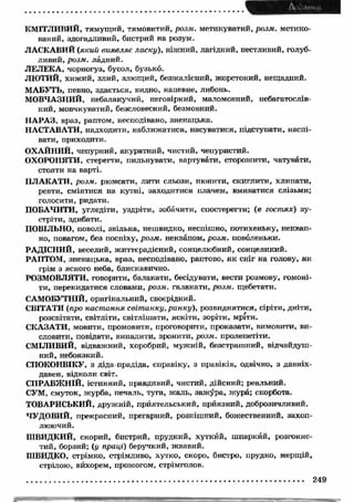 КМ ІТЛИВИЙ, тямущий, тямовитий, розм. метикуватий, розм. метико- 
ваний, здогадливий, бистрий на розум. 
ЛАСКАВИЙ (який виявляє ласку), ніжний, лагідний, пестливий, голуб­ливий, 
розм. ладний. 
ЛЕЛЕКА, чорногуз, бусол, бузько. 
ЛЮ ТИЙ, хижий, злий, злющий, безжалісний, жорстокий, нещадний. 
МАБУТЬ, певно, здається, видно, напевне, либонь. 
МОВЧАЗНИЙ, небалакучий, неговіркий, маломовний, небагатослів­ний, 
мовчкуватий, безсловесний, безмовний. 
НАРАЗ, враз, раптом, несподівано, зненацька. 
НАСТАВАТИ, надходити, наближатися, насуватися, підступати, наспі­вати, 
приходити. 
ОХАЙНИЙ, чепурний, акуратний, чистий, чепуристий. 
ОХОРОНЯТИ, стерегти, пильнувати, вартувати, сторожити, чатувати, 
стояти на варті. 
ПЛАКАТИ, розм. рюмсати, лити сльози, нюнити, скиглити, хлипати, 
ревти, сміятися на кутні, заходитися плачем, вмиватися слізьми; 
голосити, ридати. 
ПОБАЧИТИ, угледіти, уздріти, зобачити, спостерегти; (в гостях) зу­стріти, 
здибати. 
ПОВІЛЬНО, поволі, звільна, нешвидко, неспішно, потихеньку, неквап­но, 
повагом, без поспіху, розм. неквапом, розм. поволеньки. 
РАДІСНИЙ, веселий, життєрадісний, сонцелюбний, сонцеликий. 
РАПТОМ, зненацька, враз, несподівано, раптово, як сніг на голову, як 
грім з ясного неба, блискавично. 
РОЗМОВЛЯТИ, говорити, балакати, бесідувати, вести розмову, гомоні­ти, 
перекидатися словами, розм. галакати, розм. щебетати. 
САМОБУТНІЙ, оригінальний, своєрідний. 
СВІТАТИ (про настання світанку, ранку), розвиднятися, сіріти, дніти, 
розсвітати, світліти, світлішати, ясніти, зоріти, мріти. 
СКАЗАТИ, мовити, промовити, проговорити, проказати, вимовити, ви­словити, 
повідати, випалити, зронити, розм. пролепетіти. 
СМІЛИВИЙ, відважний, хоробрий, мужній, безстрашний, відчайдуш­ний, 
небоязкий. 
СПОКОНВІКУ, з діда-прадіда, справіку, з правіків, одвічно, з давніх- 
давен, відколи світ. 
СПРАВЖНІЙ, істинний, правдивий, чистий, дійсний; реальний. 
СУМ, смуток, журба, печаль, туга, жаль, зажура, жура; скорбота. 
ТОВАРИСЬКИЙ, дружній, приятельський, приязний, доброзичливий. 
ЧУДОВИЙ, прекрасний, прегарний, розкішний, божественний, захоп­люючий. 
ШВИДКИЙ, скорий, бистрий, прудкий, хуткий, шпаркий, розгонис­тий, 
борзий; (у праці) беручкий, жвавий. 
ШВИДКО, стрімко, стрімливо, хутко, скоро, бистро, прудко, мерщій, 
стрілою, вйхорем, прожогом, стрімголов. 
249 
 