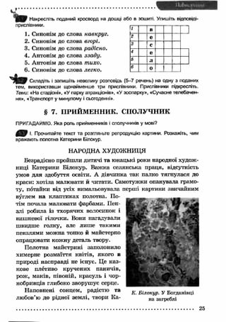 ІД і; Накресліть поданий кросворд на дошці або в зошиті. Упишіть відповіді- 
прислівники. 
1. Синонім до слова навкруг. 
2. Синонім до слова вгорі. 
3. Синонім до слова радісно. 
4. Антонім до слова ззаду. 
5. Антонім до слова тихо. 
6. Синонім до слова легко. 
Складіть і запишіть невелику розповідь (5-7 речень) на одну з поданих 
тем, використавши щонайменше три прислівники. Прислівники підкресліть. 
Теми: «На стадіоні», «У парку атракціонів», «У зоопарку», «Сучасне телебачен­ня 
», «Транспорт у минулому і сьогоденні». 
§ 7. ПРИЙМЕННИК. СПОЛУЧНИК 
ПРИГАДАЙМО, Яка роль прийменників і сполучників у мові? 
Р І. Прочитайте текст та розгляньте репродукцію картини. Розкажіть, чим 
вражають полотна Катерини Білокур. 
НАРОДНА ХУДОЖНИЦЯ 
Безрадісно пройшли дитячі та юнацькі роки народної худож­ниці 
Катерини Білокур. В аж ка селянська праця, відсутність 
умов для здобуття освіти. А дівчинка так палко тягнулася до 
краси: хотіла малювати й читати. Самотужки опанувала грамо­ту, 
потайки від усіх вимальовувала перші картини звичайним 
вуглем на клаптиках полотна. По­тім 
почала малювати фарбами. Пен­злі 
робила із тхорячих волосинок і 
вишневої гілочки. Вони нагадували 
швидше голку, але лише такими 
пензлями можна тонко й майстерно 
опрацювати кожну деталь твору. 
Полотна майстрині заполонило 
химерне розмаїття квітів, якого в 
природі насправді не існує. Це каз­кове 
плетиво кручених паничів, 
рож, маків, півоній, красуль і чор­нобривців 
глибоко зворушує серце. 
Наповнені сонцем, радістю та 
любов’ю до рідної землі, твори К а­ 
1 в 
2 е 
3 с 
4 е 
5 л 
6 о і 
 