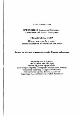 Н авчальне видання 
ЗАБОЛОТНИЙ Олександр Вікторович 
ЗАБОЛОТНИЙ Віктор Вікторович 
УКРАЇНСЬКА МОВА 
Підручник для 5-го класу 
загальноосвітніх навчальних закладів 
Видано за рахунок державних коштів. Продаж заборонено 
Редактор Ольга Дубчак 
Обкладинка Тетяни Кущ 
Макет, художнє оформлення, 
комп’ютерна обробка ілюстрацій Володимира Волкова 
Технічний редактор Цезарина Федосіхіна 
Комп’ютерна верстка Олени Білохвост 
Коректори Алла Кравченко, Любов Федоренко 
