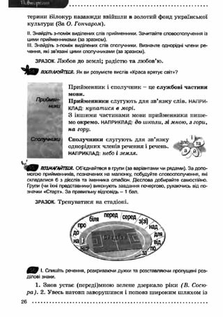 терини Білокур назавжди ввійш ли в золотий фонд української 
культури (За О. Гончаром). 
II. Знайдіть з-поміж виділених слів прийменники. Зачитайте словосполучення із 
цими прийменниками (за зразком). 
III. Знайдіть з-поміж виділених слів сполучники. Визначте однорідні члени ре­чення, 
які зв’язані цими сполучниками (за зразком). 
ЗРАЗОК. Любов до землі; радістю та любов’ю. 
ПОСПІЛКУЙТЕСЯ. Як ви розумієте вислів «Краса врятує світ»? 
Приймен­ники 
Сполучники 
П рийменник і сполучник - це службові частини 
мови. 
П рийменники слугують для зв ’язк у слів. НАПРИ­КЛАД- 
купат ися в морі. 
З інш ими частинами мови прийменники пиш е­мо 
окремо. НАПРИКЛАД: д о ш коли, зі мною, з гори, 
н а гору. 
Сполучники слугують для зв’язк у 1 
однорідних членів речення і речень. 
НАПРИКЛАД: небо І ЗЄМ ЛЯ. 
ПОЗМАГАЙТЕСЯ. Об'єднайтеся в групи (за варіантами чи рядами). За допо­могою 
прийменників, позначених на малюнку, побудуйте словосполучення, які 
складалися б з дієслів та іменника стадіон. Дієслова добирайте самостійно. 
Групи (чи їхні представники) виконують завдання почергово, рухаючись від по­значки 
«Старт». За правильну відповідь - 1 бал. 
ЗРАЗОК. Тренуватися на стадіоні. 
щ В І- Спишіть речення, розкриваючи дужки та розставляючи пропущені роз­ділові 
знаки. 
1. Знов устає (переді)мною зелене дзеркало ріки (В. Сосю- 
р а ). 2. Увесь натовп заворушився і поповз ш ироким ш ляхом із 
 