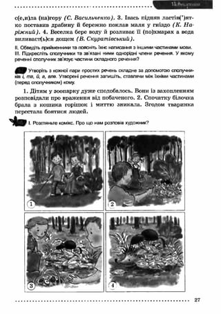с(е,и)ла (на)гору (С. Васильченко). 3. Івась підняв ластів(’)ят- 
ко поставив драбину й бережно поклав маля у гніздо (К. Н а ­ріж 
ний). 4. Веселка бере воду й розливає її (по)хмарах а вода 
виливаєт(ь)ся дощем (В. С курат івський) . 
II. Обведіть прийменники та поясніть їхнє написання з іншими частинами мови. 
III. Підкресліть сполучники та зв'язані ними однорідні члени речення. У якому 
реченні сполучник зв’язує частини складного речення? 
0 / ) Утворіть з кожної пари простих речень складне за допомогою сполучни­ків 
і, та, й, а, але. Утворені речення запишіть, ставлячи між їхніми частинами 
(перед сполучником) кому. 
1. Д ітям у зоопарку дуже сподобалось. Вони із захопленням 
розповідали про враж ення від побаченого. 2, Спочатку білочка 
брала з кош ика горішок і миттю зникала. Згодом тваринка 
перестала боятися людей. 
t o І. Розгляньте комікс. Про що нам розповів художник? 
27 
 