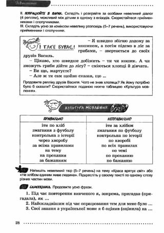II. ПОПРАЦЮЙТЕ В ПАШИ. Складіть і розіграйте за особами невеликий діалог 
(4 репліки), можливий між дітьми в одному з епізодів. Скористайтеся приймен­никами 
і сполучниками. 
III. Складіть усно за коміксом невелику розповідь (5-7 речень), використовуючи 
прийменники і сполучники. 
- я швидко збігаю додому за 
J j X h K t БУВАЄ? кош иком> а потім підемо в ліс за 
грибами, - звертається до своїх 
друзів Василь. 
- Ц ікаво, хто швидше добіжить — ти чи кош ик. А чи 
зможуть гриби дійти до лісу? - сміються хлопці й дівчата. 
- Ви що, жартуєте? 
- Але ж ти сам щойно сказав, що ... 
Продовжте репліку друзів Василя. Чого не знав хлопець? Як йому потрібно 
було б сказати? Скористайтеся поданою нижче таблицею «Культура мов­лення 
». 
t . i r . v U f b Mr ЄЛ£НИ? 
Г я 
& УѴ 
ПРАВИЛЬНО НЕПРАВИЛЬНО 
іти по хліб 
змагання з футболу 
контрольна з історії 
через хворобу 
за всіма правилами 
на тему 
на прохання 
за бажанням 
іти за хлібом 
змагання по футболу 
контрольна по історії 
по хворобі 
по всіх правилах 
по темі 
по проханню 
по бажанню 
Ч іт Напишіть невеликий твір (5-7 речень) на тему «Краса врятує світ» або 
«Не хлібом єдиним живе людина». Підкресліть у своєму тексті по одному слову 
різних частин мови. 
САМООЦІНКА. Продовжте усно фрази. 
1. Під час повторення вивченого я, зокрема, пригадав (при­гадала), 
я к ... 
2. Найскладнішим під час опрацювання тем для мене було ... 
3. Свої знання з української мови я б оцінив (оцінила) на ... 
28 
 