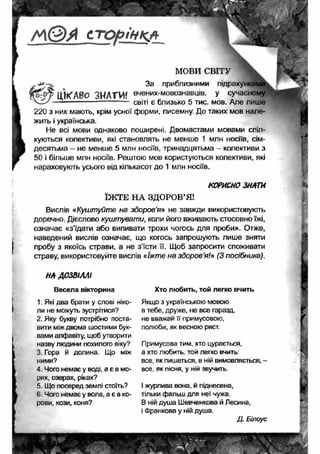 / ѵ > © » с т о р і н к а 
. -J*- За 
МОВИ СВІТУ 
приблизними підра> 
ІІЖЛВО ЗНАТИ! вчених'м°в03навц|в- У сучас 
— --------- світі є близько 5 тис. мов. Але лише 
220 з них мають, крім усної форми, писемну. До таких мов нале­жить 
і українська. 
Не всі мови однаково поширені. Двомастами мовами спіл­куються 
колективи, які становлять не менше 1 млн носіїв, сім­десятьма 
- не менше 5 млн носіїв, тринадцятьма - колективи з 
50 і більше млн носіїв. Рештою мов користуються колективи, які 
нараховують усього від кількасот до 1 млн носіїв. 
КОРИСНО ЗНАТИ 
ЇЖ ТЕ НА ЗДОРОВ’Я! 
Вислів «Куштуйте на здоров'я» не завжди використовують 
доречно. Дієслово куштувати, коли його вживають стосовно їжі, 
означає «з’їдати або випивати трохи чогось для проби». Отже, 
наведений вислів означає, що когось запрошують лише зняти 
пробу з якоїсь страви, а не з’їсти її. Щоб запросити споживати 
страву, використовуйте вислів «їжте на зд о р о в’я/» (3 посібника). 
НА АО ЗВШ І 
Весела вікторина 
1. Які два брати у слові ніко­ли 
не можуть зустрітися? 
2. Яку букву потрібно поста­вити 
між двома шостими бук­вами 
алфавіту, щоб утворити 
назву людини похилого віку? 
3. Гора й долина. Що між 
ними? 
4. Чого немає у воді, а є в мо­рях, 
озерах, ріках? 
5. Що посеред землі стоїть? 
6. Чого немає у вола, а є в ко­рови, 
кози, коня? 
Хто любить, той легко вчить 
Якщо з українською мовою 
в тебе, друже, не все гаразд, 
не вважай її примусовою, 
полюби, як весною ряст. 
Примусова тим, хто цурається, 
а хто любить той легко вчить: 
все, як пишеться, в ній вимовляється, - 
все, як пісня, у ній звучить. 
І журлива вона, й піднесена, 
тільки фальш для неї чужа. 
В ній душа Шевченкова й Лесина, 
і Франкова у ній душа. 
Д. Білоус 
 