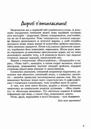 Дорогі п'ятикласники! 
Запрошуємо вас у чарівний світ українського слова. А допо­може 
мандрувати стежками рідної мови надійний путівник 
усіх ш колярів - підручник. Однак, подорожуючи, пам’ятайте, 
що ви ще й дослідники. Тому « підкорення» кожного парагра­фа 
бажано розпочинати зі вступної вправи, у якій потрібно 
дослідити певне мовне явище й самостійно зробити висновок, 
тобто невелике відкриття. Потім слід уважно прочитати прави­ло, 
спробувати його осмислити, переказати. П ісля цього мож ­на 
переходити до виконання тренувальних вправ, як і не лише 
допоможуть засвоїти тему, а й розкаж уть багато про людські 
стосунки, народні традиції, навколиш ній світ. 
Вправи а позначками «Поспілкуйтеся», «Попрацюйте в па­рах 
», «Чому так?», конкурси, а також опорні малюнки, веселі 
вікторини, різноманітні ж иттєві ситуації зроблять подорож 
стежками рідної мови цікавою та захоплюючою. 
Словничок синонімів, уміщ ений наприкінці підручника, до­поможе 
вам збагатити лексичний запас, а словничок наголо­сів 
— засвоїти правильне наголошування деяких слів. Під час 
виконання багатьох вправ варто користуватися й орфографіч­ним 
і тлумачним словниками, тому потрібно мати їх удома. 
А тим, хто хоче знати більше, радимо у вільну хвилинку 
звертатися до спеціальних розділів путівника - «Моя сторін­ка 
» та «Культура мовлення». Тут міститься корисна й цікава 
інформація про мову, а також ігри, скоромовки, жарти. 
Отож, друзі, вирушаймо в путь! Попереду - нові відкриття. 
Х а й вам щастить! 
З 
 