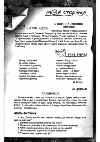 / Л © А с т о р ін к а 
У КОГО НАЙМЕНШЕ 
ЦІКАВО ЗНАТИ! ЗВУКІВ? 
' ~ Найменше звуків у мовах корінних 
итепів Австралії і Полінезії. Зокрема, у мові австралійського племені 
аранта лише 3 голосних і 10 приголосних. У мові гавайців 5 голосних 
і 7 приголосних. А рекордсменом з найменшої кількості голосних, ма­буть, 
буде мова убихів (Північний Кавказ). У ній 2 голосних і аж 82 при­голосних 
звуки. Проте зараз убихи майже втратили свою рідну мову (З 
довідника). 
о & П ТА « і БУВАЄ? 
зміниш літеру одну - 
мирна перепілка. 
Зміниш літеру одну 
у словечку бійка - 
і вже - леле - на сосну 
мчить звірятко білка. 
Більше прикладів не дам, 
помізкуй — придумай сам. 
Д. Білоус 
НА ДОЗВІЛЛІ 
Кожну літеру ціни, 
бо немає їй ціни. 
Ось відома в давнину 
дудочка - сопілка: 
виймеш літеру одну - 
і вже буде спілка. 
Сварка йде така, що ну! - 
перепалка (бійка): 
ЛАНЦЮЖОК 
Починаючи від слова, що складається з однієї букви, доберіть лан­цюжок 
слів з тією ж початковою буквою. Розташуйте слова так, щоб 
кожне наступне мало на одну букву більше, ніж попереднє. НАПРИ­КЛАД 
б - бо - бал - база - бокал - боксер - барабан - біганина - Бо­риспіль 
- барабанщик. 
ВЕСЕЛА ВІКТОРИНА 
1. Чого багато має болото, менше - озеро, ще менше - море, а зо­всім 
не має ріка? 
2. Що має груша й слива, але не має клен? 
3. Як перетворити омара (морський рак) на маленьку комаху? 
4. Чого немає в дельфіна, але є в кита, акули, краба? 
5. Як перетворити ворота на їхнього захисника? 
6. У назвах яких дерев є звук [р]? 
 