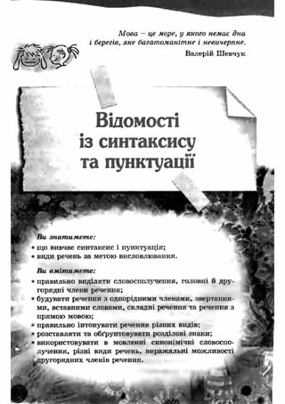 М ова - це море, у якого немає дна 
і берегів, яке багатоманітне і невичерпне. 
Валерій Ш евчук 
Відомості 
із синтаксису 
та пунктуації 
Ви знат им ет е: 
• що вивчає синтаксис і пунктуація; 
• види речень за метою висловлювання. 
Ви вм іт им ет е: 
• правильно виділяти словосполучення, головні й дру­горядні 
члени речення; 
• будувати речення з однорідними членами, звертання­ми, 
вставними словами, складні речення та речення з 
прямою мовою; 
• правильно інтонувати речення різних видів; 
• розставляти та обґрунтовувати розділові знаки; 
• використовувати в мовленні синонімічні словоспо­лучення, 
різні види речень, вираж альні можливості 
другорядних членів речення. 
 