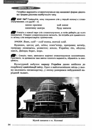 ЗВЕРНІТЬ УВАГУ' 
Потрібно відрізняти словосполучення від наказової форми дієсло­ва 
і форми дієслова майбутнього часу. 
ш Я ЧОМУ ТЛК? Поміркуйте, чому поєднання слів у першій колонці є слово­сполученнями, 
а в другій - ні. 
пиши красиво хай пише 
писатиму завтра буду писати 
Утворіть з кожної пари слів словосполучення, а потім доберіть до нього 
синонімічне. Утворені словосполучення запишіть. За потреби для граматично­го 
зв’язку слів використовуйте прийменники. 
ЗРАЗОК, Вовк, слід - слід вовка, вовчий слід. 
Будинок, цегла; дні, осінь; комп’ютер, програма; витвір, 
природа; економіка, розвиток; земля, У країна; сік, яблука; 
хвилі, Дніпро; берег, море. 
І. Спишіть текст, замінюючи виділені словосполучення синонімічними. 
Простежте, чи допомогла така заміна посилити виразність, образність та емо­ційність. 
Культурний набуток народу У країни давно ввійшов до 
скарбниці цивілізації світу. Одне з найпочесніших місць у ньо­му 
належить писанкарству, у якому розкрився небуденний на­родний 
талант. 
34 
Музей писанки в м. Коломиї 
 