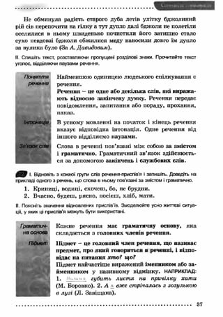 Не обминула радість старого дуба летів улітку бджолиний 
рій сів перепочити на гілку а тут дупло далі бджоли не полетіли 
оселилися в ньому швиденько почистили його затишно стало 
сухо невдовзі бджоли обжилися меду наносили довго їм дупло 
за вулика було (За А. Давидовим). 
II. Спишіть текст, розставляючи пропущені розділові знаки. Прочитайте текст 
уголос, відділяючи паузами речення. 
Найменшою одиницею людського спілкування є 
речення. 
Речення — це одне або декілька слів, які вираж а­ють 
відносно закінчену думку. Речення передає 
повідомлення, запитання або пораду, прохання, 
наказ. 
В усному мовленні на початок і кінець речення 
вказує відповідна інтонація. Одне речення від 
іншого відділяємо паузами. 
Слова в реченні пов’язані між собою за змістом 
і граматично. Граматичний зв’язок здійснюєть­ся 
за допомогою закінчень і службових слів. 
Поняття 
речення 
Інтонація 
Зв'язок спів 
І. Відновіть з кожної групи слів речення-прислів’я і запишіть. Доведіть на 
прикладі одного з речень, що слова в ньому пов'язані за змістом і граматично. 
1. Криниці, водиці, схочеш, бо, не брудни. 
2. Вчасно, будеш, рясно, посієш, хліб, мати. 
II Поясніть значення відновлених прислів'їв. Змоделюйте усно життєві ситуа­ції, 
у яких ці прислів'я можуть бути використані. 
Кожне речення має граматичну основу, яка 
складається з головних членів речення. 
Підмет - це головний член речення, що називає 
предмет, про який говориться в реченні, і відпо­відає 
н а питання х т о ? що? 
Підмет найчастіше виражений іменником або за ­йменником 
у називному відмінку. НАПРИКЛАД: 
1. ■ губить лист я на причілку хат и 
(М. Боровко). 2. А _ вже стрічалась з зозулькою 
в лу зі (JI. Завіщ ана). 
Гоаматич- 
на основа 
Підмет 
37 
 