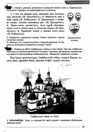 І. Спишіть речення, вставляючи пропущені букви е або и. Правильність 
написання перевірте за орфографічним словником. 
1. І ось уп..ріщ ив дощ, зашумів над полями, 
над пасікою (В. П риходько). 2. Мерзнуть зорі в 
небі сірім (В . П ідпалий). 3. Признаюсь у любо­ві 
лісам, полям, заплавам рік (В. Крищ енко). 
4. П ри л.ліли ластів’ята, сіли край віконця, 
прин..сли у нашу хату весняного сонця (В. Кри­щ 
енко). 5. Травневе сонце в травах споч..вало 
(В. П ідпалий). 
II. Підкресліть граматичні основи. Укажіть речення з одним Граматичні 
головним членом. основи 
III. Випишіть усі словосполучення з першого речення. Чи бу­дете 
ви виписувати граматичну основу? Чому? 
О т І. Розгляньте фото Софійського собору в місті Києві. Чим вас найбільше 
захоплює ця пам’ятка архітектури? Складіть і запишіть три речення, використав­ши 
деякі із запропонованих словосполучень. Підкресліть граматичні основи. 
П ам’ятка архітектури, Софійський собор, окраса Києва, зо­лоті 
бані, древній Київ, дзвони Софії, подих століть. 
Софійський собор, м. Київ 
II. ПОСПІЛКУЙТЕСЯ. Чому ти порадив би своїм друзям і знайомим обов’язково 
відвідати Київ? 
 