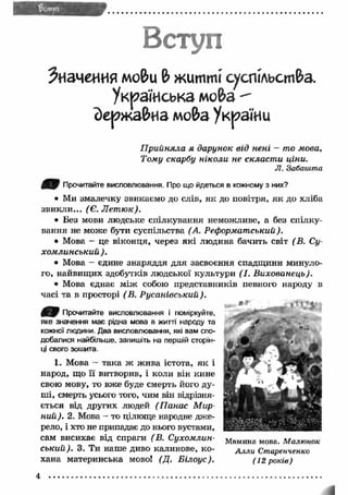 Вступ 
Значения mo&u & житті суспільст&а. 
Українська мо&а 
йержа&на мо&а України 
П рийняла я дарунок від нені - то мова, 
Тому скарбу ніколи не скласт и ціни. 
Л. Забашта 
Прочитайте висловлювання. Про що йдеться в кожному з них? 
• Ми змалечку звикаємо до слів, я к до повітря, я к до хліба 
зви кли ... (Є. Л ет ю к). 
• Без мови людське спілкування неможливе, а без спілку­вання 
не може бути суспільства (А. Реформатський). 
• Мова - це віконця, через як і людина бачить світ (В. Су- 
хом линський ). 
• Мова - єдине знаряддя для засвоєння спадщини минуло­го, 
найвищ их здобутків людської культури (І. Вихованець). 
• Мова єднає м іж собою представників певного народу в 
часі та в просторі (В. Русанівський). 
' Т ' Прочитайте висловлювання і поміркуйте, 
яке значення має рідна мова в житті народу та 
кожної людини. Два висловлювання, які вам спо­добалися 
найбільше, запишіть на першій сторін­ці 
свого зошита. 
1. Мова - така ж ж ива істота, я к і 
народ, що її витворив, і коли він кине 
свою мову, то вже буде смерть його ду­ші, 
смерть усього того, чим він відрізня­ється 
від других людей (П анас М ир­ний). 
2. Мова - то цілюще народне дже­рело, 
і хто не припадає до нього вустами, 
сам висихає від спраги (В. Сухомлин- Мамина мова Малюнок 
ський). 3. Ти наше диво калинове, ко- Аллы Старенченко 
хана материнська мово! (Д. Б ілоус). (12 р оків) 
 