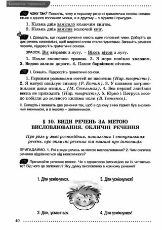 ( 1 7 ЧОМУ ТАК? Поясніть, чому в першому реченні граматична основа склада­ється 
з одного головного члена, а в другому - з підмета і присудка. 
1. К ілька днів замітало колючим снігом. 
2. К ілька днів замітав колючий сніг. 
І. Доведіть, що подані речення мають один головний член. Доберіть до 
цих речень синонімічні, щоб виділені слова стали підметами. Запишіть речення 
парами, підкресліть граматичні основи. 
ЗРАЗОК. Віє вітрам и з лугу. - Віють вітри з лугу. 
1. Пахло скошеною травою. 2. З моря повіяло холодом. 
3. Водою залило дороги. 4. Пахне барвінком нічним. 
І. Спишіть. Підкресліть граматичні основи. 
1. Гарними розмовами гостей не наситиш (Н ар. творчість). 
2. Я матусі поцілую сивину (Р. К от ик). 3. У плавнях затриво­ж 
илася дика п ти ця... (М . С т ельм ах). 4. Без першої ластівки 
весна не приходить (Н ар. творчість). 5. Юрко і Петрусь весе­ло 
побігли до зеленого килим а поля (В. Івоненко). 
II. Складіть і запишіть два речення так, щоб в одному з них підмет був вираже­ний 
іменником, а в іншому - займенником. 
§ 10. ВИДИ РЕЧЕНЬ ЗА МЕТОЮ 
ВИСЛОВЛЮВАННЯ. ОКЛИЧНІ РЕЧЕННЯ 
Про роль у мові розповідних, пит альних і спонукальних 
речень, про окличні речення та взагалі про інтонацію 
ПРИГАДАЙМО. 1. Які є види речень за метою висловлювання? 2. Чим окличне 
речення відрізняється від неокличного? 
4 2 7 Прочитайте речення вголос. Чи з однаковою інтонацією ви їх читатиме­те? 
Від чого це залежить? Яку думку висловлено в кожному реченні? 
1. Діти усміхнулися. 3. Діти усміхнулися? 
2. Діти, усміхніться. 
40 ................................................. 
4. Діти усміхнулися! 
 