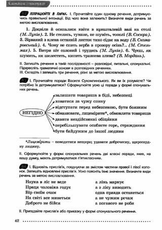 ПОПРАЦЮЙТЕ В ПАРАХ. І. Прочитайте один одному речення, дотримую­чись 
правильної інтонації. Від чого вона залежить? Визначте види речень за 
метою висловлювання. 
1. Доцвіли й осипалися квіти в кришталевій вазі на столі 
(М . Л уків). 2. Не стелись, тумане, не шуміть, тополі (В. Сосюра). 
3. Зірваний з клена останній листок тихо сідає на воду ( В. Скома- 
ровський). 4. Чому не спить верба в прозору осінь?.. (М . Стель­м 
ах). 5. Витри піт солоний і трудись (М . Л уків). 6. Чуєш, як 
шумить, як шелестить, кипить травнева злива? (В. Мордань). 
II. Запишіть речення в такій послідовності - розповідні, питальні, спонукальні. 
Підкресліть граматичні основи в розповідних реченнях. 
III. Складіть і запишіть три речення, різні за метою висловлювання. 
І. Прочитайте поради Василя Сухомлинського. Як ви їх розумієте? Чи 
потрібно їх дотримуватися? Сформулюйте усно ці поради у формі спонукаль­них 
речень. 
і залиш ати товариша в біді, небезпеці 
і ховатися за чуж у спішу 
„ 'відступати перед небезпекою, бути боязким 
(^ІЕГІДН О Д обманювати, лицемірити*, обмовляти товариша 
вдавати нездійсненні обіцянки 
^ перебільшувати особисте горе, страждання 
«бути байдужим до іншої людини 
*Лицемірити - поводитися нещиро; удавати доброчесну, щиросерд­ну 
людину. 
II. Сформулюйте у формі спонукальних речень дві власні поради, яких, на 
вашу думку, мають дотримуватися п'ятикласники. 
0 В І- Відновіть прислів'я, поєднуючи за змістом частини правої і лівої коло­нок. 
Запишіть відновлені прислів’я. Усно поясніть їхнє значення. Визначте види 
речень за метою висловлювання. 
Н аука в ліс не веде а лінь марнує 
П раця чоловіка годує а з лісу виводить 
Вір своїм очам одна правда останеться 
На світі все минеться а не чуж им речам 
Доброго не бійся а поганого не роби 
II. Пригадайте прислів’я або приказку у формі спонукального речення. 
42 
 