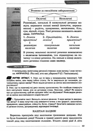 Види 
речень 
Окличні 
речення 
Окличні Неокличні 
Розповідні, питальні й спонукальні речення мо­жуть 
виражати сильні емоції (почуття, пережи­вання) 
- радість, здивування, захоплення, біль, 
сум, відчай, страх. Такі речення називають оклич­ними. 
НАПРИКЛАД. 
1. Л елеки 
прилет іли! 
розповідне 
окличне 
2. П риліт айт е, 
лелеки! 
І 
спонукальне 
окличне 
3. Л елеки 
прилет іли? ! 
і 
Y 
питальне 
окличне 
В усному мовленні окличні речення вимовляємо 
з окличною інтонацією, тон підвищуємо на по­чатку 
і в кінці речення. На письмі в кінці оклич­ного 
речення ставимо знак оклику. 
^О'-'ГЬ УВАГУ' 
У питальному окличному реченні ставимо знак оклику і знак питан­ня. 
НАПРИКЛАД: Ліси мої, хто вас убереже?! (О. Пахльовська). 
4 3 9 ж и т ві ситуації, і. Уяви, що ти їдеш у громадському транспорті. Тобі 
потрібно вийти, але перед тобою стоять. Як ти звернешся до пасажирів, до­тримуючись 
гарних манер? Яким видом речення за метою висловлювання ско­ристаєшся? 
2. Уяви, що ти позичив(-ла) диск своєму однокласнику. Він пообіцяв повернути 
його наступного тижня, але не дотримав слова. Можливо, забув? Як сказати 
про це однокласнику, щоб він зрозумів тебе і не образився? Яким видом речен­ня 
за метою висловлювання скористаєшся? 
І. Прочитайте текст. Випишіть окличні речення 3 якою метою їх викорис­тав 
автор? З яким почуттям слід вимовляти кожне з них (радості, захоплення, 
здивування, замилування, співчуття, болю, страху)? Зачитайте виписані оклич­ні 
речення вголос, дотримуючись відповідної інтонації. 
КАШТАН ЗАЦВІВ! 
Вересень прошумів над каш таном грозовими дощами. Я кі 
то були блаженні дощі! Тільки в травні одного разу пролопотів 
такий дощ над каштановою головою. Усього лиш е раз! А літо 
43 
 
