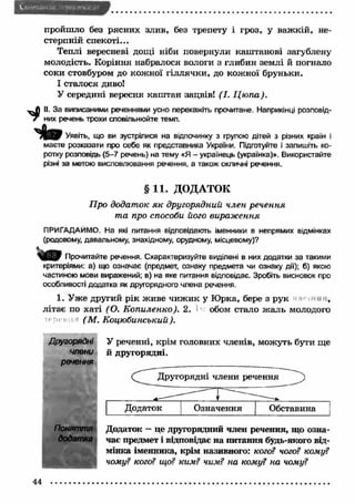 — и м и » 
пройшло без рясних злив, без трепету і гроз, у важ кій, не­стерпній 
спекоті... 
Теплі вересневі дощі ніби повернули каштанові загублену 
молодість. Коріння набралося вологи з глибин землі й погнало 
соки стовбуром до кожної гіллячки, до кож ної бруньки. 
І сталося диво! 
У середині вересня каш тан зацвів! (І. Ц ю па). 
^ II. За виписаними реченнями усно перекажіть прочитане. Наприкінці розповід- 
7 них речень трохи сповільнюйте темп. 
Т И # Уявіть, що ви зустрілися на відпочинку з групою дітей з різних країн і 
маєте розказати про себе як представника України. Підготуйте і запишіть ко­ротку 
розповідь (5-7 речень) на тему «Я - українець (українка)». Використайте 
різні за метою висловлювання речення, а також окличні речення. 
§ 11. ДОДАТОК 
Про додаток я к другорядний член речення 
та про способи його вираж ення 
ПРИГАДАЙМО. На які питання відповідають іменники в непрямих відмінках 
(родовому, давальному, знахідному, орудному, місцевому)? 
Прочитайте речення. Схарактеризуйте виділені в них додатки за такими 
критеріями: а) що означає (предмет, ознаку предмета чи ознаку дії); б) якою 
частиною мови виражений; в) на яке питання відповідає. Зробіть висновок про 
особливості додатка як другорядного члена речення. 
1. У же другий рік живе чиж ик у Ю рка, бере з рук , 
літає по хаті (О. К опиленко). 2. обом стало ж аль молодого 
( М . Коцюбинський). 
Другорядні 
члени 
речення 
Поняття 
додатка 
У реченні, крім головних членів, можуть бути ще 
й другорядні. 
Другорядні члени речення 
Додаток — це другорядний член речення, що озна­чає 
предмет і відповідає на питання будь-якого від­мінка 
іменника, крім називного: кого? чого? кому? 
чому? кого? що? ким? чим? на кому? на чому? 
44 
 