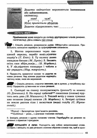 K irrU to ilA i ' l W f t t' і - 
Додатки найчастіш е виражаються іменниками 
або займенниками. 
НАПРИКЛАД: 
кого? чим? 
f І І ¥ 
М ене пригостили яблуком. 
Додаток підкреслюють т а к : __________. 
Прийм енник може входити до складу другорядних членів речення. 
НАПРИКЛАД: Діти співали пр_р_сонце 
З » І. Спишіть речення, розкриваючи дуяииі Обфунтуйте написання. Пра­вильність 
написання перевірте за орфографі ї — і словником. 
1. Миттю перехопився через ско­шений 
перелаз, перебіг нев(е,и)личке 
подвір’я (Г. Е п ік). 2. Ту калину давно 
посадили батьки (М . Л уків). 3. Звозить 
осінь своє збі(ж ,ж ж )я... (В. М ордань). 
4. У л(е,и)дачого господаря і чоботи з 
ніг украдуть (Н ар. творчість). 
II. Підкресліть граматичні основи та рсааяа* » 
члени речення. Над кожним додатком надпжіять 
частину мови, якою він виражений. 
І. Спишіть речення, ставлячи імоімм оі. що в дужках, у потрібному від­мінку. 
Підкресліть ці іменники як члени р№Ю*«1Я 
1. Сьогодні на ставку скошуватимуть (рогоза*) та комиш 
(О. Д онченко). 2. Н а городі цибатий** соняш ник (голова) кру­тить 
весь день (В. М алиш ко). 3. Теплий вечір у сивих туманах 
вже останню (зоря) погасив (В. М ордань). 4. Вечірні сутінки 
на землю раптом сіли і засмутили (вода) голубу (С. Ж уков­ський 
). 
*Рогоза - багаторічна трав’яниста рослина. 
**Цибатий - розм., з довгими тонкими ногами. 
II. Знайдіть речення з одним головним членом. Перебудуйте це речення на 
речення з підметом і присудком. 
ПОПРАЦЮЙТЕ В ПАРАХ. Розподіліть між собою запропоновані слова. 
Складіть і запишіть по два речення з кожним обраним словом так, щоб в одно- 
45 
 