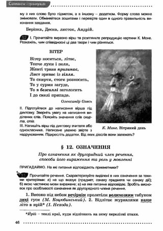 C l i<м н. it .r w i і ily k ii- . m y . 4 i і',: 
му з них слово було підметом, а в іншому - додатком. Форму слова можна 
змінювати. Обміняйтеся зошитами і перевірте один в одного правильність ви­конання 
завдання. 
Берізка, Десна, листок, Андрій. 
І- Прочитайте виразно вірш та розгляньте репродукцію картини К. Моне. 
Розкажіть, чим співвідносні ці два твори і чим різняться. 
ВІТЕР 
Вітер носиться, літає, 
Топче луки і поля, 
Ж овті трави пригинає, 
Лист зриває із г іл л я . 
То скирти, стоги розносить, 
То у сурми загуде, 
То в б езсиллі заголосить 
І до скелі припаде. 
Олександр Олесь 
II. Підготуйтеся до написання вірша під 
диктовку. Зверніть увагу на написання ви­ділених 
слів. Поясніть значення слів скир­та, 
стіг. 
III. Напишіть вірш під диктовку вчителя або 
однокласника. Написане уважно звірте з 
надрукованим. Підкресліть додатки. Від яких 
К. Моне. Вітряний день 
дієслів вони залежать? 
§ 12. ОЗНАЧЕННЯ 
Про означення я к другорядний член речення, 
способи його вираж ення та роль у м овленні 
ПРИГАДАЙМО. На які питання відповідають прикметники? 
Прочитайте речення. Схарактеризуйте виділені в них означення за таки­ми 
критеріями: а) на що вказує (предмет, ознаку предмета чи ознаку дії); 
б) якою частиною мови виражене; в) на яке питання відповідає. Зробіть висно­вок 
про особливості означення як другорядного члена речення. 
1. Високо під небом вечірнім пролетіли величезним табуном 
дикі гуси (М . Коцюбинський). 2. Відлітає ж уравлями наше 
літо в ирій* (І. Н ехода). 
*Йрій - теплі краї, куди відлітають на зиму перелітні птахи. 
46 
 