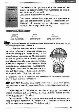 ( иинмксш ' п у н і.м гу .іц і'.і 
Поняття О значення - це другорядний член речення, що 
означення вказує на ознаку предмета і відповідає на питан­ня: 
який? чий? котрий? 
Означення підкреслюємо так: 
Способи Означення найчастіш е виражається прикметни- 
виражѳння ком або займенником, рідше - іменником. НА­ПРИКЛАД: 
З пагона н і*гна зірвався ш и р о к и й 
ж о вт и й лист ( Гр. Тю т ю нник). 
ЗВЕРНІТЬ УВАГУ1 
який? які? чиї? 
1/ І » Г 
сік з винограду гілки ялими батькові слова 
D m І, Спишіть речення, розкривало** души. Правильність написання пере­вірте 
за орфографічним словником 
1. Топився зимовий сніг і болотни­ми 
шви(т,д)кими струмками збігав до 
сумного потоку (Н . Кобри нська). 2. За 
ш(е,и)рокою долиною, за б(е,п)резовнм 
ліском із розквітлою калиною розмов­ляв 
вітрець баском (П . СингаТвський). 
3. На обрії червоно сходило сонце, його 
промі(н,нн)я торкнулося жайворонко­вих 
крил і запалило їх золотистим вог­нем 
( В. Г рінчак). 4. Бджола л(е.и)тпть 
на всякий цвіт (Н ар. творчість). 
II. Підкресліть означення. Надпишіть нал ч и * питання, на які вони відповіда­ють. 
Які із цих означень є епітетами? 
ЧОМУ ТАК? Поясніть, чому вцдоем іменники в першій групі речень 
є означеннями, а в другій - додатками На яю питання відповідають ці імен­ники? 
П ерш а група. 1 . 1 на хмарах смаглявого вересня спочивають 
ключі ж уравлів (В. М ордань). 2. Над Дніпром пливе поволі 
пісня ж иравля (І. Н ехода). 
Друга група. 1. Хтось вересня веде по ниві на золотому по­воду 
вечірніх променів (В. М ордань). 2. Високо в осінньому 
небі ми побачили ж уравля (О. К віт невий). 
47 
 