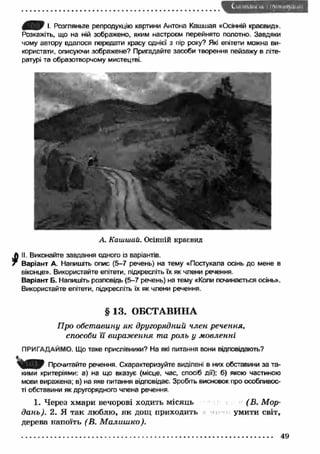 І Розгляньте репродукцію картини Антона Кашшая «Осінній краєвид». 
Розкажіть, що на ній зображено, яким настроєм перейнято полотно. Завдяки 
чому автору вдалося передати красу однієї з пір року? Які епітети можна ви­користати, 
описуючи зображене? Пригадайте засоби творення пейзажу в літе­ратурі 
та образотворчому мистецтві. 
А. Каїишай. Осінній краєвид 
II. Виконайте завдання одного із варіантів. 
Варіант А. Напишіть опис (5-7 речень) на тему «Постукала осінь до мене в 
віконце». Використайте епітети, підкресліть їх як члени речення 
Варіант Б. Напишіть розповідь (5-7 речень) на тему «Копи починається осінь». 
Використайте епітети, підкресліть їх як члени речення. 
§ 13. ОБСТАВИНА 
Про обставину я к другорядний член речення, 
способи її вираж ення та роль у мовленні 
ПРИГАДАЙМО. Що таке прислівники? На які питання вони відповідають? 
Прочитайте речення. Схарактеризуйте виділені в них обставини за та­кими 
критеріями: а) на що вказує (місце, час, спосіб дії); б) якою частиною 
мови виражена; в) на яке питання відповідає. Зробіть висновок про особливос­ті 
обставини як другорядного члена речення 
1. Через хмари вечорові ходить місяць 
дань). 2. Я так люблю, я к дощ приходить 
дерева напоїть (В. М алиш ко). 
( В. М ор- 
умити світ, 
 