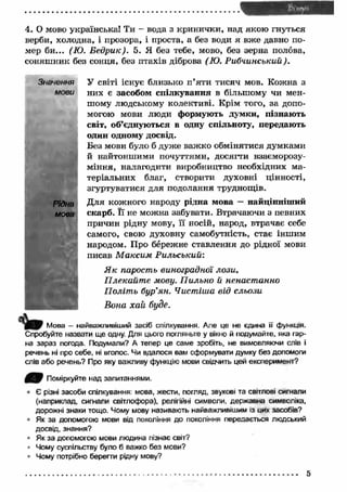 4. О мово українська! Ти - вода з кринички, над якою гнуться 
верби, холодна, і прозора, і проста, а без води я вж е давно по­мер 
би... (Ю. Бедрик). 5. Я без тебе, мово, без зерна полова, 
соняш ник без сонця, без птахів діброва (Ю. Рибчинський). 
Значення У світі існує близько п ’яти тисяч мов. Кожна з 
мови них є засобом спілкування в більшому чи мен­шому 
людському колективі. Крім того, за допо­могою 
мови люди формують думки, пізнаю ть 
світ, об’єднуються в одну спільноту, передають 
один одному досвід. 
Без мови було б дуже важ ко обмінятися думками 
й найтоншими почуттями, досягти взаєморозу­міння, 
налагодити виробництво необхідних ма­теріальних 
благ, створити духовні цінності, 
згуртуватися для подолання труднощів. 
Рідна Д ля кожного народу рідна мова — найцінніш ий 
мова скарб. Ґї не можна забувати. Втрачаючи з певних 
причин рідну мову, її носій, народ, втрачає себе 
самого, свою духовну самобутність, стає іншим 
народом. Про бережне ставлення до рідної мови 
писав М аксим Р ильський: 
Я к парость виноградної лози, 
П лекайт е мову. П ильно й ненастанно 
П оліт ь бур’ян. Чистіша від сльози 
Вона хай буде. 
Мова — найважливіший засіб спілкування. Але це не єдина її функція. 
Спробуйте назвати ще одну. Для цього погляньте у вікно й подумайте, яка гар­на 
зараз погода. Подумали? А тепер це саме зробіть, не вимовляючи слів і 
речень ні про себе, ні вголос. Чи вдалося вам сформувати думку без допомоги 
слів або речень? Про яку важливу функцію мови свідчить цей експеримент? 
4 ^ 7 Поміркуйте над запитаннями. 
• Є різні засоби спілкування: мова, жести, погляд, звукові та світлові сигнали 
(наприклад, сигнали світлофора), релігійні символи, державна символіка, 
дорожні знаки тощо. Чому мову називають найважливішим із цих засобів? 
Як за допомогою мови від покоління до покоління передається людський 
досвід, знання? 
• Як за допомогою мови людина пізнає світ? 
Чому суспільству було б важко без мови? 
■ Чому потрібно берегти рідну мову? 
 