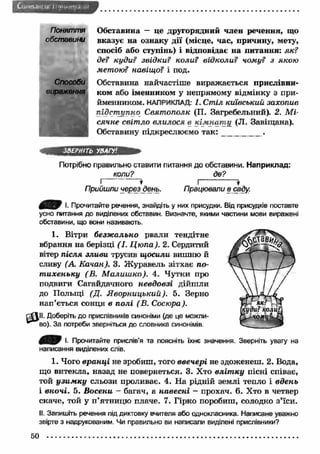 CtHitrMi-' ш Міумг.ш'/.і і.: 
Поняття 
обставини 
Способи 
Обставина — це другорядний член речення, що 
вказує на ознаку дії (місце, час, причину, мету, 
спосіб або ступінь) і відповідає на питання: як? 
де? куди? звідки? коли? відколи? чому? з якою 
метою? навіщо? і под. 
Обставина найчастіше вираж ається прислівни­ком 
або іменником у непрямому відмінку з при­йменником. 
НАПРИКЛАД; І. Стіл київський захопив 
підст упно Святополк (П. Загребельний). 2. М і­сячне 
світ ло влилося в кім нат іі (JI. Завіщана). 
Обставину підкреслюємо т а к : _________ . 
ЗВЕРНІТЬ УВАГУ'. 
Потрібно правильно ставити питання до обставини. Н априклад: 
коли? де? 
? Г 
Прийшли через день. Працювали в саду. 
000 І. Прочитайте речення, знайдіть у них присудки. Від присудків поставте 
усно питання до виділених обставин. Визначте, якими частини мови виражені 
обставини, що вони називають. 
1. Вітри безж ально рвали тендітне 
вбрання на берізці (І. Ц ю па). 2. Сердитий 
вітер після зливи трусив щ осили вишню й 
сливу (А. Качан). 3. Ж уравель зітхає по­т 
ихеньку ( В. М алиш ко). 4. Чутки про 
подвиги Сагайдачного невдовзі дійшли 
до Польщі (Д. Я ворницький). 5. Зерно 
нап’ється сонця в п олі (В. Сосюра). 
r t t l l . Доберіть до прислівників синоніми (де це можли- 
^ ^ в о ). За потреби зверніться до словника синонімів. 
0 ^ 0 і. Прочитайте прислів’я та поясніть їхнє значення. Зверніть увагу на 
написання виділених слів. 
1. Чого вран ці не зробиш, того ввечері не здоженеш. 2. Вода, 
що витекла, назад не повернеться. 3. Хто вл іт к у пісні співає, 
той у зи м к у сльози проливає. 4. На рідній землі тепло і вдень 
1 вночі. 5. Восени - багач, а навесні - прохач. 6. Хто в четвер 
скаче, той у п’ятницю плаче. 7. Гірко поробиш, солодко з’їси. 
II. Запишіть речення під диктовку вчителя або однокласника. Написане уважно 
звірте з надрукованим. Чи правильно ви написали виділені прислівники? 
50 
 
