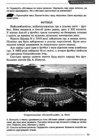 ill. Підкресліть обставини як члени речення. Надпишіть над ними питання, на 
які вони відповідають. Які з обставин протилежні за значенням? 
І. Прочитайте текст. Визначте його тему, мікротеми. Свою відповідь ар­гументуйте. 
ФУТБОЛ 
Найулюбленіша, найпопулярніш а гра в усьому світі - фут­бол. 
Вона виникла в А нглії дуже давно, десь у XII столітті. 
У містах А нглії у футбол грали спочатку на базарних площах 
і навіть на кривих та вузьких вуличках тогочасних міст. 
Король Едуард II у 1313 році заборонив гру в межах міста. 
П ізніш е гру було заборонено в усьому королівстві. Були вста­новлені 
суворі покарання за порушення цього наказу. 
Але народ і далі грав у футбол і таки відстояв свою улюблену 
гру. У 1663 році заборону було знято, а згодом футбол увійшов 
до програми Олімпійських ігор. 
Сьогодні важ ко уявити ж иття будь-якого народу без фут­больних 
матчів (За А Коваль). 
Спорткомплекс «Олімпійський», м. Київ 
II. Випишіть з тексту щонайменше п'ять обставин разом з дієсловами-присуд- 
ками, від яких вони залежать. Поставте питання від головного слова до залеж­ного. 
Поясніть роль обставин у тексті. 
III. Спишіть останнє речення. Підкресліть члени речення. Визначте способи ви­раження 
другорядних членів. 
51 
 