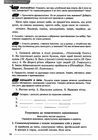 ПОСПІЛКУЙТЕСЯ. Розкажіть про ваш улюблений вид спорту. Де й коли ви 
ним займаєтеся? Чи порекомендували б ви його своїм однокласникам? Чому? 
І. Прочитайте фразеологізми. Як ви розумієте їхнє значення? Доберіть 
до кожного фразеологізму синонімічний прислівник з довідки. 
Наче грім серед ясного неба, за тридев’ять земель, від усієї 
душі, за сімома замками, просто неба, куди оком не глянеш . 
ДОВІДКА. Надворі, скрізь, несподівано, щиро, надійно, да­леко. 
II. Складіть і запишіть три речення з дібраними прислівниками (на вибір). При­слівники 
підкресліть як члени речення. 
І- Спишіть речення, ставлячи іменники, що в дужках, у потрібному від­мінку. 
Яку синтаксичну роль виконують ці іменники? На яке питання вони відпо­відають? 
1. Опівночі айстри в (сад) розцвіли... (О лександр Олесь). 
2. На (пустище) дикім росте бузина, Сіріє край (поле) хатина 
сумна (М . Л ук ів). 3. Десь у (поля) і (ліси) танули сніги (В. Грін- 
чак). 4. Н а (берег) річки зібрався гурт людей (Д. Г аврищ ак). 
5. Івана Айвазовського захоплено приймали в (Петербург, Рим, 
П ариж і, Лондон) (О. Л амонова). 
II. Підкресліть головні та другорядні члени речення. Укажіть обставини, вира­жені 
іменником з прийменником. 
ПОПРАЦЮЙТЕ 8 ПАРАХ. Поширте кожне подане речення щонайменше 
однією обставиною, означенням і додатком. Утворені речення запишіть. Пояс­ніть 
роль другорядних членів речення. 
1. Настав вечір. 2. Пролунав дзвінок. 3. Зірвався вітер. 
Складіть і запишіть речення за поданими схемами. 
1. . 
2 . . 
3. 
Готуємося до тематичного оцінювання 
Виконайте тестові завдання. 
Перевірте виконання, користуючись відповідями в додатку. 
1. Словосполученням є кожне поєднання слів у рядку 
А прийшов до хати, електронне табло, футбольний матч 
Б високо в горах, зелений килим, біля хати 
52 
 