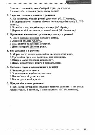 В зошит і книж ка, комп’ютерні ігри, іду швидко 
Г падає сніг, холодна роса, живу далеко 
2. З одним головним членом є речення 
А На незабудці бринів рудий дж мелик (Є. Ш моргун). 
Б В’їж дж ає в степ червоне літо на незагнузданім коні (В. Під- 
палий ). 
В З-поміж хмар переблискує місяць (М . Л уків). 
Г Дерева в лісі нагинало до самої землі ( В. Іва н ен ко ). 
3. П равильно визначено граматичну основу в реченні 
А Вітер листям вкриває холодну землю. 
Б Х марки сльози гублять. 
В Нам ж иття дарує нові зустрічі. 
Г Діти матерям цілують руки. 
4. Три додатки є в реченні 
А Мороз вночі намалював квіти на холодному склі. 
Б Пролетіли гуси над долиною, над калиною. 
В Вітер з моря розносив прохолоду. 
Г Дітям подарували книги і фотоальбоми. 
5. Виділене слово є означенням у реченні 
А Теплом дихала земля. 
Б У гаю весело щебетали пташ ки. 
В Запам ’ятав дідусеві слова. 
Г Земля дала мені крила. 
6. Підкресліть члени речення. 
У небі вітер кучерявий колиш е темную блакить, і на землі 
гойдає трави, і затихає, й знов шумить (М . Рильський). 
 