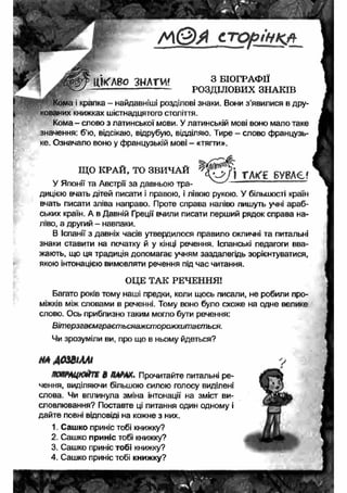 с т р р і н к л 
ЦІКАВО ЗНАТИ' 3 б і о г р а ф і ї 
—----------------------- РОЗДІЛОВИХ ЗНАКІВ 
Кома і крапка - найдавніші розділові знаки. Вони з’явилися в дру­кованих 
книжках шістнадцятого століття. 
Кома - слово з латинської мови. У латинській мові воно мало таке 
значення: б’ю, відсікаю, відрубую, відділяю. Тире - слово французь­ке. 
Означало воно у французькій мові - «тягти». 
ЩО КРАЙ, ТО ЗВИЧАЙ 
У Японії та Австрії за давньою тра­дицією 
вчать дітей писати і правою, і лівою рукою. У більшості країн 
вчать писати зліва направо. Проте справа наліво пишуть учні араб­ських 
країн. А в Давній Греції вчили писати перший рядок справа на­ліво, 
а другий - навпаки. 
В Іспанії з давніх часів утвердилося правило окличні та питальні 
знаки ставити на початку й у кінці речення. Іспанські педагоги вва­жають, 
що ця традиція допомагає учням заздалегідь зорієнтуватися, 
якою інтонацією вимовляти речення під час читання. 
ОЦЕ ТАК РЕЧЕННЯ! 
Багато років тому наші предки, коли щось писали, не робили про­міжків 
між словами в реченні. Тому воно було схоже на одне велике 
слово. Ось приблизно таким могло бути речення: 
Вітерзгаємграєтьсяажсторожхитається. 
Чи зрозуміли ви, про що в ньому йдеться? 
НА ДОЗВІЛЛІ 
км щ м йт т в /ММХѵ Прочитайте питальні ре­чення, 
виділяючи більшою силою голосу виділені 
слова. Чи вплинула зміна інтонації на зміст ви­словлювання? 
Поставте ці питання один одному і 
дайте повні відповіді на кожне з них. 
1. Сашко приніс тобі книжку? 
2. Сашко приніс тобі книжку? 
3. Сашко приніс тобі книжку? 
4. Сашко приніс тобі книжку? 
1 ТАКГ£ БУВАЄ? 
 