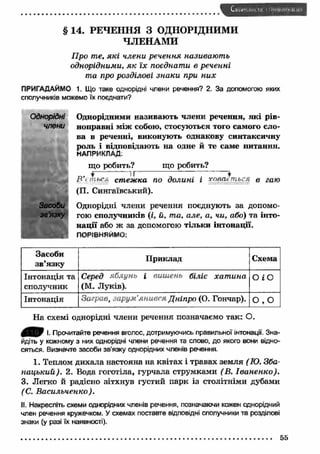 § 14. РЕЧЕННЯ З ОДНОРІДНИМИ 
ЧЛЕНАМИ 
Про те, які члени речення називають 
однорідними, я к їх поєднати в реченні 
та про розділові знаки при н и х 
ПРИГАДАЙМО 1. Що таке однорідні члени речення? 2. За допомогою яких 
сполучників можемо їх поєднати? 
Однорідними називаю ть члени речення, я к і рів­ноправні 
між собою, стосуються того самого сло­ва 
в реченні, виконують однакову синтаксичну 
роль і відповідають на одне й те саме питання. 
НАПРИКЛАД. 
що робить? що робить? f if Т ~ * И і т ы „ стежка по долині і ховаються в гаю 
(П. Сингаївський). 
Однорідні члени речення поєднують за допомо­гою 
сполучників (і, й, та, але, а, чи, або) та інто­н 
ац ії або ж за допомогою тільки інтонації. 
ПОРІВНЯЙМО: 
Однорідні 
члени 
Засоби 
зв'язку 
Засоби 
зв’язку П риклад Схема 
Інтонація та 
Серед яблунь і вишень біліє хат ина 
О і О 
сполучник 
(М. Луків). 
Інтонація Заграв, зарум’янився Дніпро (0. Гончар). 
О 
•л 
о 
На схемі однорідні члени речення позначаємо так: О. 
І. Прочитайте речення вголос, дотримуючись правильної інтонації. Зна­йдіть 
у кожному з них однорідні члени речення та слово, до якого вони відно­сяться. 
Визначте засоби зв'язку однорідних членів речення. 
1. Теплом дихала настояна на квітах і травах земля (Ю. Зба- 
нацький). 2. Вода гоготіла, гурчала струмками (В. Іваненко). 
3. Легко й радісно зітхнув густий парк із столітніми дубами 
(С. В асильченко). 
II. Накресліть схеми однорідних членів речення, позначаючи кожен однорідний 
член речення кружечком. У схемах поставте відповідні сполучники та розділові 
знаки (у разі їх наявності). 
55 
 