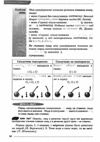 Розділові М іж однорідними членами речення ставимо кому, 
знаки якщ о: 
* вони з’єднані без сполучників. НАПРИКЛАД: Веселий 
дощик прош умів, омив деревам лист я (М. Луків); 
* вони з’єднані сполучниками (у значен­ні 
). НАПРИКЛАД: Недавно лист я тріпоті о над 
головою, тепер голосно ш> лестить (В. Думан- 
ський); 
* вони з ’єднані сполучниками 
(у значенні ), які повторюються. НАПРИКЛАД: Ра­діє 
І Н г1и, І iPMJ ". 
Не ставимо кому між однорідними членами ре­чення 
перед неповторюваними сполучниками 
(у значенні ). 
ПОРІВНЯЙМО: 
Сполучник повторюємо Сполучник не повторюємо 
, 'in висадили в 
садку. 
і 0 , і О 
Вишч» яблуні висадили в 
садку. 
О і О 
Вишні* і галун і, >-'гиви ви­садили 
в садку. 
О, і О, і О 
Виш ні, яблуні сливи висади­ли 
в садку. 
О, О і О 
^ ^ і «1 
Перед неповторюваним сполучником кому не ставимо, якщо 
його вжито в значенні . Якщо ж сполучник вжито в значенні , 
то кому перед ним ставимо. 
Поясніть, чому в реченнях першої групи між виділеними 
однорідними членами ставимо кому, а в реченнях другої групи - не ставимо. 
Перша група. 1. І птахам , і звірятам цікаво було дивитися 
на людей (В . Береж ний). 2. Тече вода в синє море, та не виті­кає 
( Т. Ш евченко). 
56 
 