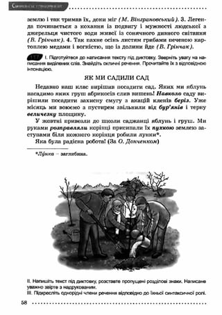 землю і так тримав їх, доки міг (М . Вінграновський ). 3. Леген­да 
починається з кохання із подвигу і мужності людської з 
джерельця чистого води ж ивої із сонячного дивного світання 
(В. Грінчак). 4. Так пахне осінь листям грибами печеною кар­топлею 
медами і вогкістю, що із долини йде (В. Грінчак). 
0 ^ 0 І. Підготуйтеся до написання тексту під диктовку. Зверніть увагу на на­писання 
виділених слів. Знайдіть окличні речення. Прочитайте їх з відповідною 
інтонацією. 
ЯК МИ САДИЛИ САД 
Недавно наш клас вирішив посадити сад. Я ких ми яблунь 
насадимо яки х груш абрикосів слив вишень! Н авколо саду ви­ріш 
или посадити захисну смугу з акацій кленів беріз. Уже 
місяць ми воюємо з пустирем звільнили від бур’я н ів і терну 
вели ч езн у площину. 
У жовтні привезли до школи саджанці яблунь і груш . Ми 
руками р о зп р а в л я ли корінці присипали їх пухкою землею за­ступами 
біля кожного корінця робили лунки*. 
Я ка була радісна робота! (За О. Д онченком ) 
* Л унка - заглибина. 
II. Напишіть текст під диктовку, розставте пропущені розділові знаки. Написане 
уважно звірте з надрукованим. 
III. Підкресліть однорідні члени речення відповідно до їхньої синтаксичної ролі. 
58 
 