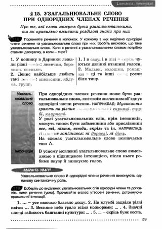 § 15. УЗАГАЛЬНЮ ВАЛЬНЕ СЛОВО 
П РИ ОДНОРІДНИХ ЧЛ ЕН АХ РЕЧЕННЯ 
Про те, які слова можуть бути узагальню валъними, 
та я к правильно вж ивати розділові знаки при них 
Порівняйте речення в колонках. У кожному з них виділено однорідні 
члени речення та узагальнювальне слово при них. Зробіть висновок, що таке 
узагальнювальне слово. Коли в реченні з узагальнювальним словом потрібно 
ставити двокрапку, а коли - тире? 
1. У кош ику в Даринки леж а­ли 
різні u : л и си ч к и , бор о­вик 
и. оп ен ь к п . 
2. Денис найбільше любить 
такі і : ап ел ь си н и , я б л у ­ка, 
гр уш і. 
1. І в са д у , і в л іс і - скріаі чу­ються 
дзвінкі пташ ині голоси. 
2. М альви, волр ш к и, р о м а ш ­к 
и - ці та інш і росли 
біля тину. 
Узагаль- При однорідних членах речення може бути уза- 
нювальнв гальню вальне слово, яке своїм значенням об’єднує 
слово однорідні члени речення. НАПРИКЛАД: М узикант и 
грають на р ізних &а т а : скрипці, т ру 
бі, кларнет і. 
У ролі узагальню вальних слів, крім іменників, 
можуть також бути займенники або прислівники 
в с е , в с і, н іх т о , в с ю д и , с к р із ь та ін. НАПРИКЛАД: 
не запізнився: ні дорослі, ні діт и. 
Н а схемах узагальнювальне слово позначаємо 
так: А. 
Інтонація В усному мовленні узагальнювальне слово вимов­. 
ляємо з підвищеною інтонацією, після нього ро­бимо 
паузу й знижуємо голос. 
ЗВЕРНІТЬ УВАГУ1 
Узагальнювальне слово й однорідні члени речення виконують од­накову 
синтаксичну роль. 
Доберіть до виділених узагальнювальних слів однорідні члени та допов­ніть 
ними речення (усно). Прочитайте вголос утворені речення, дотримуючи 
правильної інтонації. 
1. ... - усе навколо благало дощу. 2. На клумбі зацвіли різні 
квіти: ... 3. Весняне небо грало всіма кольорами: ... . 4. Значні 
площі займають баштанні культури: ... . 5. ... - скрізь буяє весна. 
59 
 