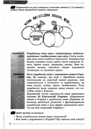 0ЕШ Перемалюйте на дошці ланцюжок і колективно запишіть (1-2 словами) у 
порожні кільця продовження поданого твердження. 
У країнська мова одна з найдавніш их, наймило- 
звучніш их і найбагатш их мов світу. Своїм корін­ням 
вона сягає глибини тисячоліть. Українською 
мовою створено понад двісті тисяч народних п і­сень, 
багато казок, переказів, легенд. Нею на­писано 
велику кількість творів художньої 
літератури та наукових праць. 
Н ині українська мова є державною мовою У кра­їни. 
Це означає, що вона є офіційною мовою 
спілкування на території наш ої держави, нею 
користуються в установах та організаціях, це 
мова науки, освіти, преси, телебачення. Тому 
українську мову повинен знати кожен, хто по­стійно 
живе в У країні. 
Державний статус української мови закріплено 
статтею 10 Конституції У країни: «.Державною 
мовою в Україні є українська мова. Держава за­безпечує 
всебічний розвит ок і ф ункціонування 
української мови в усіх сферах суспільного жит­т 
я на всій території У країни». 
Українська 
мова 
Державна 
мова 
j Q P Дайте відповіді на запитання. 
• Чому українською мовою варто пиш атися? 
« Я ка мова є державною в У країні? Що означає цей статус? 
6 
 