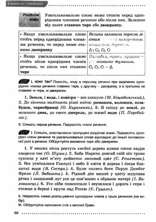 I IH im .it ( l a • І Л1І«'.!»ІМ< 1,1 
Розділові Узагальнювальне слово може стояти перед одно- 
знаки рідними членами речення або після них. Залежно 
від цього ставимо тире або двокрапку. 
* Я кщ о узагальнювальне слово 
стоїть перед однорідними члена­ми 
речення, то перед ними ста­вимо 
двокрапку 
Велика галявина поросла лі­совим 
: папороттю. 
конай ли ю, дер&віем. 
Д : О, О, О 
• Я кщ о узагальнювальне слово 
стоїть після однорідних членів 
речення, то після них ставимо 
тире 
Пагорбки, трави, кущ ики — 
оповите туманом. 
О, О, О - Д 
І. ЧОМУ ТАК? Поясніть, чому в першому реченні при виділених одно­рідних 
членах речення ставимо тире, у другому - двокрапку, а в третьому не 
ставимо ні тире, ні двокрапки. 
1. Зем ля, і вода, і повітря - все поснуло ( М. Коцюбинський). 
2. До віночка вплітають різні квіти: ромаш ки, волошки, неза­будки, 
чорнобривці (О. К ириченко). 3. Я спішу до землі, до 
зеленого дива, до свого дж ерела, до живої води (П . Перебий- 
ніс). 
II. Спишіть перше речення. Підкресліть члени речення. 
І- Спишіть, розставляючи пропущені розділові знаки. Підкресліть одно­рідні 
члени речення та узагальнювальні слова відповідно до їхньої синтаксич­ної 
ролі в реченні. Обґрунтуйте вживання тире або двокрапки. 
1. У наш их лісах ростуть хвойні дерева ялини сосни кедри 
смереки тис ( О. Ш уиіа). 2. Баба Марина довгий свій вік трави 
суш ила у хаті м ’яту любисток липовий цвіт (С. Реиіетова). 
3. Все усміхалося Ганнусі і небо й квіти й дерева і озера бла­китні 
води (В. Сосюра). 4. Були колись боги Перун Дажбог 
Ярило (JI. Забаш т а). 5. Рідний дім виш ні у цвіту ж урлива 
річка і запаш ний луг усе це пов’язано з образом матері (І. В и­хованець). 
6. Усе ніби поменшало і звузилося і дорога і гори і 
стеж ка в березі і круча над Россю ( Є. Г уцало). 
II. Накресліть схеми розташування однорідних членів у трьох реченнях (на ви­бір). 
III. Обґрунтуйте написання слів з великої букви. 
60 
 