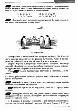Розгляньте схеми речень з однорідними членами та узагальнювальним 
словом. Розкажіть про особливості вживання розділових знаків у кожному ре­ченні. 
Складіть і запишіть речення за кожною схемою. 
1. Д: О, О, О 
2. О, О, О - Д 
3. Д: О, О та О 
4. О, і О, і О - Д 
iL£5,F І. Прочитайте текст (розділові знаки пропущено). Що з прочитаного ви 
вже знали, а що виявилося для вас новим? 
Антарктида 
А нтарктида - найхолодніший материк на Землі. На більшій 
його частині немає нічого ні рослин ні тварин. Лиш е в прибе­режних 
районах є мох лиш айники й нижчі водорості. 
Мертві береги Антарктиди оживляють пінгвіни. Поблизу 
колоній пінгвінів часто можна побачити різних тварин сніжно­го 
буревісника голубоокого баклана поморника. 
Усе тварин Антарктиди пов’язане з океаном ( І. Ж да­нова 
). 
II. Спишіть, розставляючи пропущені розділові знаки. Підкресліть та поясніть 
вивчені пунктограми. 
ПОПРАЦЮЙТЕ В ПАРАХ. З'ясуйте, який розділовий знак і де саме потрібно 
поставити, щоб змінився зміст речення. 
^ ^ ^ я а г а н н я прийш ли всі студенти, учні ш кіл, працівники 
заводів. 
Перебудуйте речення так, щоб узагапьнювальні слова стояли перед 
однорідними членами речення. Перебудовані речення запишіть. Обґрунтуйте 
вживання розділових знаків. 
1. І родина, і ш кола, і мисливці - усі повинні піклуватися 
про охорону наш ої чарівної природи (Остап В иш ня). 2. Рідні 
61 
 