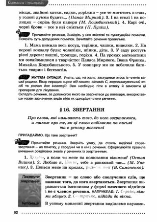 Ctt'.ini.ii-.. ні і iiyr.v my.сім 
місця, знайомі хатки, садки, доріж ки - усе те миготить в очах, 
у голові думки будить... (П анас М ирний). 3. І на столі і на по­лицях 
- скрізь були папери (М . Коцюбинський). 4. Карі очі, 
чорні брови - усе в неї сміється ( П. К у ліш ). 
Прочитайте речення. Знайдіть у них змістові та пунктуаційні помилки. 
Поясніть суть допущених помилок. Зачитайте речення правильно. 
1. Мама вимила весь посуд, тарілки, чаш ки, виделки. 2. На 
пероні вокзалу були: чоловіки, ж ін ки, діти. 3. У саду ростуть 
різні дерева: виш ні, троянди, горіхи. 4. На уроках математики 
ми ознайомилися з творчістю: Панаса Мирного, Івана Ф ранка, 
М ихайла Коцюбинського. 5. У зоопарку ми не побачили бага­тьох 
тварин і бегемотів. 
0 ^ 0 ЖИГТ68А СШУЛЦІЯ. Уявіть, що, на жаль, застудився хтось із членів ва­шої 
родини. Лікар порадив сироп від кашлю, вітамін С, жарознижувальний за­сіб 
та розчин для інгаляцій. Вам необхідно піти в аптеку й замовити ці 
препарати для лікування. 
Складіть речення, за допомогою якого ви звернетеся до аптекаря, використав­ши 
назви зазначених видів ліків як однорідні члени речення. 
§ 16. ЗВЕРТАННЯ 
Про слова, я к і називають того, до кого звертаємося, 
а також про те, я к ці слова виділяємо на письмі 
та в усному мовленні 
ПРИГАДАЙМО. Що таке звертання? 
Прочитайте речення. Зверніть увагу, де стоять виділені слова- 
звертання - на початку, у середині чи в кінці речення. Сформулюйте правила 
вживання розділових знаків у реченнях із звертаннями. 
1. Д ■ґ' , а коли ти мене на полювання візьмеш? (Остап 
В иш ня). 2. Люблю я, І'' , тебе в ранковий час... (М . Упе- 
н и к). 3. Понеси мене на крилах, радо . .м>яг (В. Симоненко). 
Поняття Звертання — це слово або сполучення слів, що 
звертання називає того, до кого звертаю ться. Звертання ви­раж 
ається іменником у формі кличного відмінка 
і не Є членом речення. НАПРИКЛАД: 1. С ргію, візь­ми 
яблуко. 2. С т ричкс, підійди до вікна. 
Інтонація В усному мовленні звертання виділяємо паузами. 
62 
 