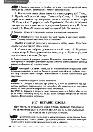 І. Знайдіть звертання та з'ясуйте, які з них поширені (розділові знаки 
пропущено). Спишіть, розставляючи потрібні розділові знаки. 
1. Благослови мене рідна земле я к мати в дорогу (М . Т к а ч ). 
2. Привіт тобі зелений саду! (О лександр Олесь). 3. Не сумуй 
вербо моя похила що багряним листям одшуміла осені пора 
(В. Сосюра). 4. Горнусь до тебе Україно (М. Бакай). 5. Мужай 
прекрасна наш а мово серед прекрасних братніх мов ( М. Р иль­ський). 
6. Спасибі земле за твої щедроти! (Л. Кост енко). 
II. Складіть і запишіть спонукальне речення з поширеним звертанням. 
1 Ш І. Перебудуйте усно речення так, щоб підмети в них стали звертан­нями. 
У якому реченні звертання буде поширеним? 
ЗРАЗОК Українці зм алечку вивчають рідну мову. Українці, 
зм алечку вивчайт е рідну мову. 
1. Оленка не забуває допомагати своїй мамі. 2. Розганяє 
хмари вітер. 3. Зачарувала пісня мою душу. 4. М узика рідного 
краю летить хвилями Дніпра. 
II. Запишіть подані й утворені речення. Підкресліть граматичні основи. Порів­няйте 
речення за такими критеріями: а) вид за метою висловлювання; б) склад 
граматичної основи; в) розділові знаки. 
ПОПРАЦЮЙТЕ В ПАРАХ. Уявіть, що ви зустрілися зі своїм однокласником 
(однокласницею) після канікул. Складіть разом і розіграйте за особами діалог 
на тему «Зустріч після канікул». Використайте в діалозі щонайменше два 
звертання. 
£ Е З ) Виконайте завдання одного з варіантів. 
ВАРІАНТ А. Складіть і запишіть три речення, у яких ви запитуєте про що- 
небудь знайомих, повідомляєте про що-небудь або спонукаєте до виконання 
певної дії. Використайте звертання і слова ввічливості. 
ВАРІАНТ Б. Складіть і запишіть текст повідомлення для бабусі або дідуся 
(вони живуть в іншому місті) про те, що ваша молодша сестра їде до них на 
канікули. Використайте звертання. 
§ 17. ВСТАВНІ СЛОВА 
Про слова, за допомогою я к и х мовець виражає ст авлення 
до висловлюваного, а також про те, я к ці слова виділяємо 
на письмі та в усному мовленні 
Прочитайте речення, звертаючи увагу на виділені вставні слова. Спро­буйте 
вилучити ці слова з речень. Що втратять речення? На основі спостере­ження 
зробіть висновок про роль вставних слів у мовленні. 
64 
 