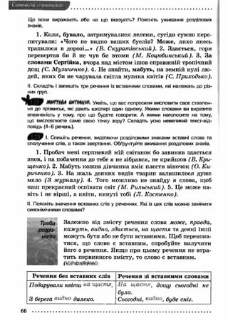 Що вони виражають або на що вказують? Поясніть уживання розділових 
знаків. 
1. Коли, бувало, затримувалися лелеки, сусіди сумно пере­питували: 
«Чого не видно ваш их буслів? Може, лихо якесь 
трапилося в дорозі...» (В. С курат івський). 2. Здається, гори 
перевертав би й не чув би втоми (М . Коцюбинський). 3. За 
словами Сергійка, вчора над містом ішов справжній тропічний 
дощ (С. М узиченко). 4. Не знайти, мабуть, на земній кулі лю ­дей, 
яки х би не чарувала світла музика квітів ( С. П риходько). 
II. Складіть і запишіть три речення із вставними словами, які належать до різ­них 
груп. 
МИГГШ ШГтШг Уявіть, що вас попросили висловити своє ставлен­ня 
до прізвиськ, які дають школярі один одному. Якими словами ви виразите 
впевненість у тому, про що будете говорити. А якими наголосите на тому, 
що висловлюєте саме свою точку зору? Складіть усно невеликий текст-від- 
повідь (4-6 речень). 
0 / 0 І. Спишіть речення, виділяючи розділовими знаками вставні слова та 
сполучення слів, а також звертання. Обґрунтуйте вживання розділових знаків. 
1. Пробач мені серпневий мій світанок бо завинив здається 
знов, і на побачення до тебе я не зібрався, не прийшов (В. Кри- 
щ енко). 2. Мабуть кож на дівчинка вміє плести віночок (О. К и­риченко). 
3. Н а ж аль деяких видів тварин залиш илося дуже 
мало (3 ж урналу). 4. Того можливо не знайду я слова, щоб 
наш прекрасний оспівати світ ( М. Р ильський). 5. Це може на­віть 
і не вірш і, а квіти, кинуті тобі (Л . Костенко). 
II. Поясніть значення вставних слів у реченнях. Які із цих слів можна замінити 
синонімічними словами? 
Залежно від змісту речення слова може, правда, 
кажуть, видно, здається, на щастя та деякі інші 
можуть бути або не бути вставними. Щоб перекона­тися, 
що слово є вставним, спробуйте вилучити 
його з речення. Якщо при цьому речення не втра­тить 
первинного змісту, то слово є вставним. 
рмгіоИЙИМи 
Речення без вставних слів Речення зі вставними словами 
Подарували квіти на щастя. 
3 берега видно далеко. 
Н а щ аст яt дощу сьогодні не 
було. 
Сьогодні, видноt буде сніг. 
66 
 