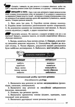 шЯ.ііУ Складіть і запишіть по два речення зі словами здається, видно так, 
щоб у першому реченні слово було вставним, а в другому - членом речення. 
Один з вас має доповнити подані речення встав­ними 
словами (сполученнями слів), які вказували б на джерело повідомлення 
чи виражали б певне почуття. Інший - вставними словами (сполученнями слів), 
які вказували б на порядок викладу думок або виражали б упевненість, невпев­неність. 
Утворені речення запишіть. 
1. Весь день іде дощ. 2. Сергійко купив цікаву книж ку. 
3. У країна може пиш атися досягненнями наш их спортсменів. 
4. За допомогою книж ок ми поповнюємо свої знання. 5. Багато 
птахів відлетіло у вирій, з дерев осипається листя. 
0 Я Ш Прочитайте речення. Які помилки у вживанні вставних слів ви в них 
помітили? Запишіть, уникаючи помилок, за потреби скористайтеся табличкою 
«Культура мовлення». 
1. Завтра, кажеться, буде погана погода. 2. Наверно, я не встиг­ну 
виконати домашнє завдання. 3. Пожалуйста, сідайте на віль­ний 
стілець. 4. Таким образом, результати нашого дослідження 
були найбільш достовірними. 5. Вибачаюся, мені потрібно вийти. 
К,УЛЬ1УГА МОТ>л£ННЯ 
КВГЛВИЛЬНО 
мабуть 
здається 
будь ласка 
таким чином 
вибачте 
наверно 
каж еться 
пожалуйста 
таким образом 
вибачаюся 
Синтаксичний розбір простого речення 
Послідовність розбору 
1. Визначити вид речення за метою висловлювання (розпо­відне, 
питальне, спонукальне). 
2. Визначити вид речення за емоційним забарвленням 
(окличне, неокличне). 
3. Указати, що речення просте. 
4. Визначити граматичну основу (підмет, присудок, один 
головний член речення). 
5. Визначити другорядні члени речення (якщ о є). 
67 
 