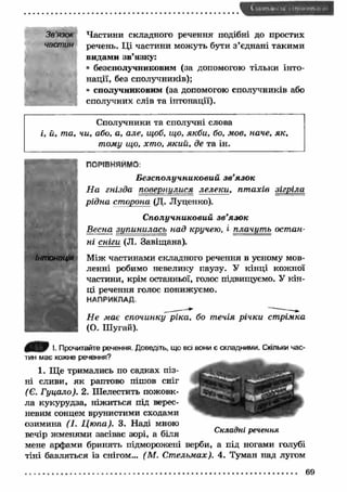 Зв'язок 
частин 
Частини складного речення подібні до простих 
речень. Ці частини можуть бути з ’єднані такими 
видами зв’язку: 
® безсполучниковим (за допомогою тільки інто­нації, 
без сполучників); 
• сполучниковим (за допомогою сполучників або 
сполучних слів та інтонації). 
Сполучники та сполучні слова 
і, й, та, чи, або, а, але, щоб, що, якби, бо, мов, наче, як, 
тому що, хто, який, де та ін. 
ПОРІВНЯЙМО: 
Б езсполучниковий зв ’язок 
Н а гнізда повертілися лелек и , пт ахів зігріла 
рідна сторона (Д. Луценко). 
С получниковий зв ’язок 
Весна зупинилась над кручею, і плачут ь остан­ні 
сніги (Л. Завіщана). 
Між частинами складного речення в усному мов­ленні 
робимо невелику паузу. У кінці кожної 
частини, крім останньої, голос підвищуємо. У кін­ці 
речення голос понижуємо. 
НАПРИКЛАД. 
Н е має спочинку ріка, бо течія річки стрімка 
(О. Шугай). 
І. Прочитайте речення. Доведіть, що всі вони є складними. Скільки час­тин 
має кожне речення? 
1. Ще тримались по садках піз­ні 
сливи, як раптово пішов сніг 
(Є. Гуцало). 2. Шелестить пожовк­ла 
кукурудза, ніжиться під верес­невим 
сонцем врунистими сходами 
озимина (І. Ц ю па). 3. Наді мною 
вечі. р жменями засі■ ває зорі■ , а біля Складні уречення 
мене арфами бринять підморожені верби, а під ногами голубі 
тіні бавляться із снігом... (М . Стельмах). 4. Туман над лугом 
69 
 