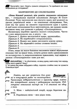 ШШ Прочитайте текст. Назвіть правила спілкування. Чи приймаєте ви наше 
запрошення до спілкування? 
ЗАПРОШУЄМО ДО СПІЛКУВАННЯ 
«Нема більш ої розкоші, ніж розкіш людського спілкуван­ня 
», - стверджував відомий письменник А н т уа н де Сент- 
Екзюпері. Тому пропонуємо вам відчути красу цієї розкоші на 
уроках української мови - на хвилинках спілкування. Так, 
саме під час уроку ви зможете порозмовляти один з одним. 
А щоб ваше спілкування було змістовнішим, ми щоразу визна­чатимемо 
тему для розмови в рубриці «П оспілкуйт еся». 
Насамперед виробімо правила нашого спілкування. Части­ну 
з них запропонуємо ми, а решту - ви. 
П равило 1. Думки висловлюйте щиро, дружелюбно. 
П равило 2. Не перебивайте співрозмовника. 
П равило 3. Кожен має право висловити власну думку. 
П равило 4. Не ображайте своїми словами інших. 
П равило 5 . __________ _______________________ _____ 
П равило 6 . __________________ _________ _ 
Отже, якщ о ви маєте бажання висловити власні міркування 
стосовно тієї чи інш ої теми, почути думки своїх однокласників 
та погоджуєтесь із запропонованими правилами, тоді вправи з 
назвою «Поспілкуйтеся» саме для вас. 
і » ПОСПІЛКУЙТЕСЯ. 1. Чи обов’язково, на вашу думку, знати мову того народу, 
серед якого живете? Чому? 
2. Чи можна без мови побудувати собор, подолати стихійне лихо чи провести 
Олімпійські ігри? 
Уявіть, що вас запросили 
ті в популярній радіо- чи “ 
Трансляція відбуватиметься в прямому ефірі, тобто 
без попереднього запису і редагування вист упів. П ід­готуйте 
невеликий вист уп на 1—2 хви ли н и на одну 
з тем. 
1. Мова - найцінніш ий скарб, мудра берегиня на 
роду. 
2. У країнська мова - моя рідна мова. 
7 
 
