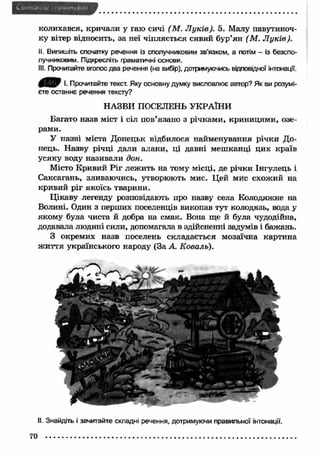 колихався, кричали у гаю сичі (М . Л уків). 5. Малу павутиноч- 
ку вітер відносить, за неї чіпляється сивий бур’ян (М . Л уків). 
II. Випишіть спочатку речення із сполучниковим зв'язком, а потім - із безспо­лучниковим. 
Підкресліть граматичні основи. 
III. Прочитайте вголос два речення (на вибір), дотримуючись відповідної інтонації. 
4 Я Р І. Прочитайте текст. Яку основну думку висловлює автор? Як ви розумі­єте 
останнє речення тексту? 
НАЗВИ ПОСЕЛЕНЬ УКРАЇНИ 
Багато назв міст і сіл пов’язано з річкам и, криницям и, озе­рами. 
У назві міста Донецьк відбилося найменування річки До­нець. 
Н азву річці дали алани, ці давні меш канці цих країв 
усяку воду називали дон. 
Місто Кривий Р іг леж ить на тому місці, де річки Інгулець і 
Саксагань, зливаючись, утворюють мис. Цей мис схожий на 
кривий ріг якоїсь тварини. 
Цікаву легенду розповідають про назву села Колодяжне на 
Волині. Один з перших поселенців викопав тут колодязь, вода у 
якому була чиста й добра на смак. Вона ще й була чудодійна, 
додавала людині сили, допомагала в здійсненні задумів і бажань. 
З окремих назв поселень складається мозаїчна картина 
ж и ття українського народу (За А. Коваль). 
II. Знайдіть і зачитайте складні речення, дотримуючи правильної інтонації. 
70 
 